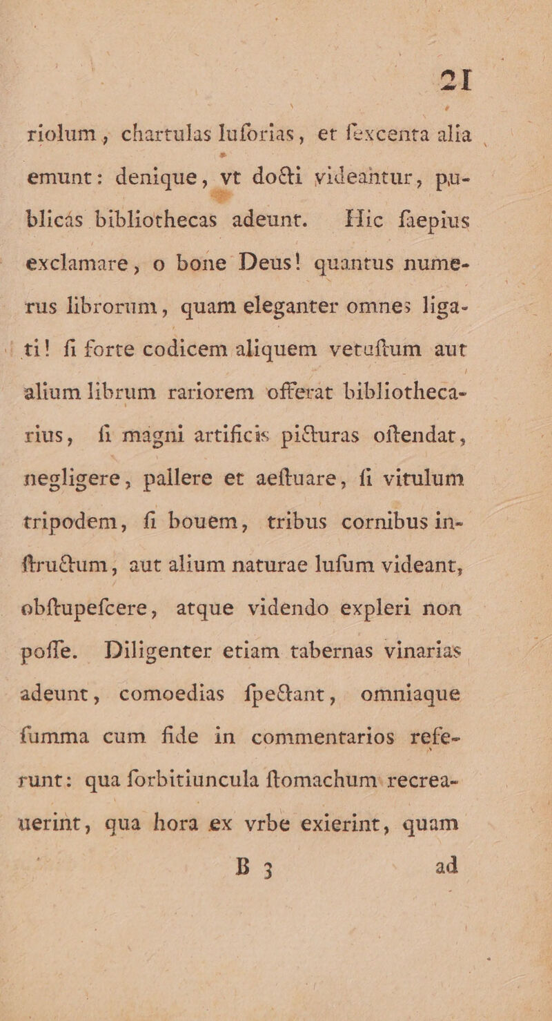 24 riolum , chartulas luforias, et fexcenta alia emunt: denique, Z do&amp;i videantur, pu- blicás bibliothecas adeunt. ^ic füepius exclamare, o bone Deus! quantus nume- rus librorum, quam eleganter omnes liga- | ti! fi forte codicem aliquem vetuftum aut alium librum rariorem offerat bibliothecá- rius, 1i magni artificis piCturas. oftendat, negligere, pallere et aeftuare, fi vitulum tripodem, fi bouem, tribus cornibus in- ftru&amp;um, aut alium naturae lufum videant, obftupefcere, atque videndo expleri non poffe. Diligenter etiam tabernas vinarias adeunt, comoedias fpe&amp;ant, omniaque fumma cum fide in commentarios refe- runt: qua forbitiuncula ftomachum: recrea- uerint, qua hora ex vrbe exierint, quam B 5 ad ^