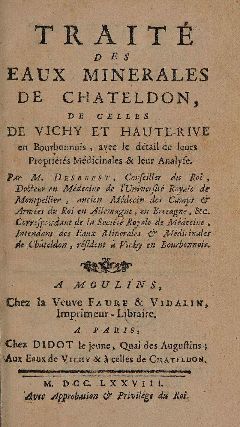 TRAITÉ D'SETS EAUX MINERALES DE CHATELDON, DE CELLES DE VICHY ET HAUTERIVE en Bourbonnois , avec le détail de leurs Propriétés Médicinales &amp; leur Analyfe. Par M. DESsBRrEST, Confeiller du Roi, Dotteur en Médecine de l'Univerfié Royale de Montpellier , ancien Aedecin des Camps € Arinées dn Roi en Allemagne, en Bretagne, &amp;c. Coyrefpcidant de la Socière Royale de Médecire, Intendant des Eaux Minerales © Méaicinales ñe Chatcldon , réfidsnt à Vichy en Bourbonnois. ee 4 Ds: A MOULINS, | Chez la Veuve FAURE &amp; VIDALIN, Imprimeur - Libraire, AÉRART ES Chez DIDOT le jeune, Quai des Augoftins; Aux Eaux de Vicuvy &amp; à celles de CHATELDON, CS AT LAS lee Ras Ge | M DCC. LXX VIII. use Approbation C' Privilége du Roi. nm me +