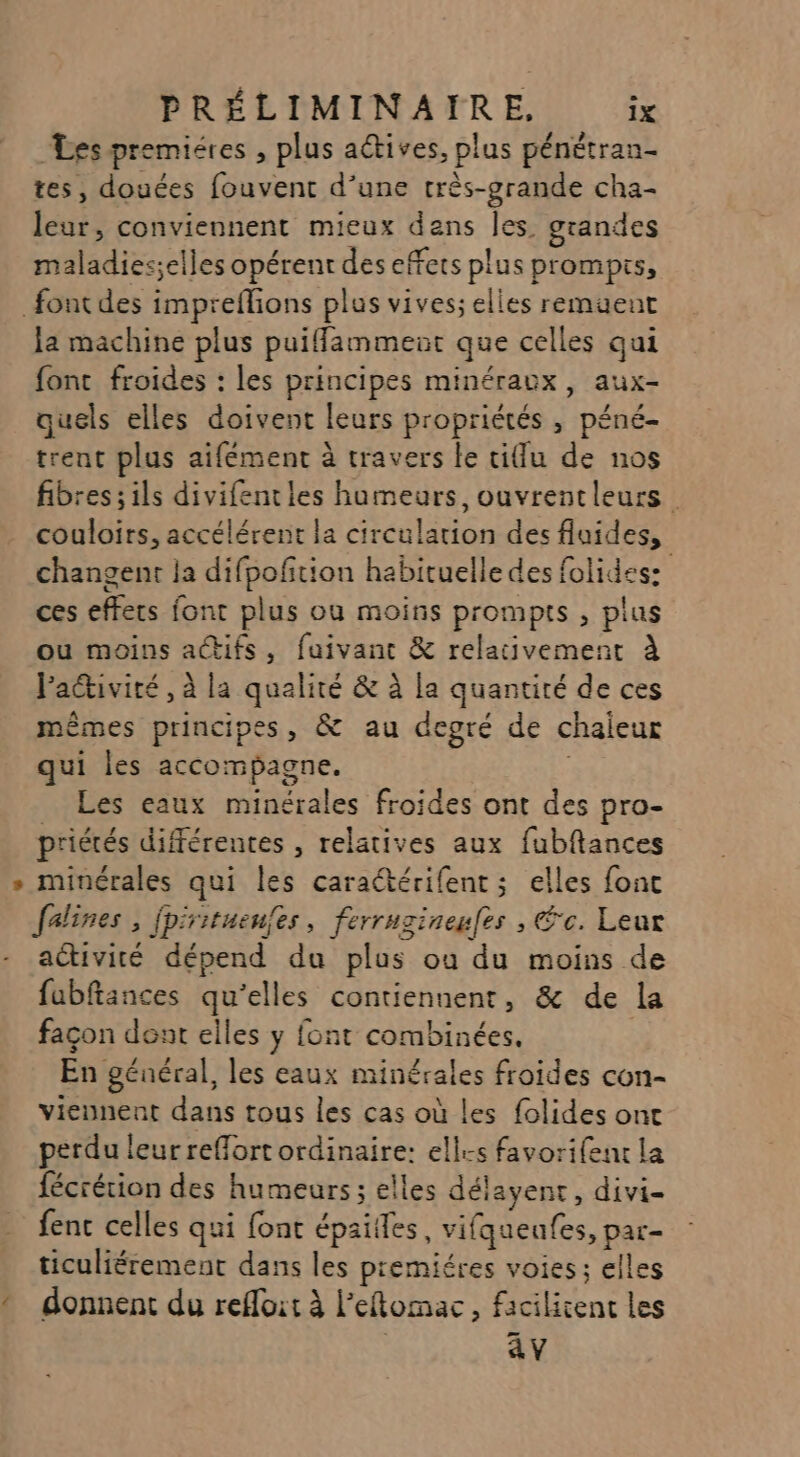 Les premiéres , plus actives, plus pénétran- tes, douées fouvent d’une très-grande cha- leur, conviennent mieux dans les. grandes maladiesselles opérent des effets plus prompis, font des impreflions plus vives; elles remuent la machine plus puiflamment que celles qui font froides : les principes minéraux, aux- quels elles doivent leurs propriétés , péné- trent plus aifément à travers le tiu de nos fibres; ils divifenties humeurs, ouvrentleurs couloirs, accélérent la circulation des fluides, changent la difpofition habituelle des folides: ces effets font plus ou moins prompts , plus ou moins actifs, fuivant &amp; relativement à Paétivité , à la qualité &amp; à la quantité de ces mêmes principes, &amp; au degré de chaieur qui Îles accompagne. _ Les eaux minérales froides ont des pro- priétés différentes , relatives aux fubftances » minérales qui les caratérifent ; elles fonc falines, fpirituenfes, ferrugineufes ; Éc. Leur activité dépend du plus où du moins de fubftances qu'elles contiennent, &amp; de la façon dent elles y font combinées. En général, les eaux minérales froides con- viennent dans tous les cas où les folides ont perdu leur reffort ordinaire: elles favorifent La fécrérion des humeurs ; elles délayent, divi- fenc celles qui font épailles, vifqueufes, par- ticuliérement dans les premiéres voies; elles * donnent du refloit à l’eflomac, facilicent les av