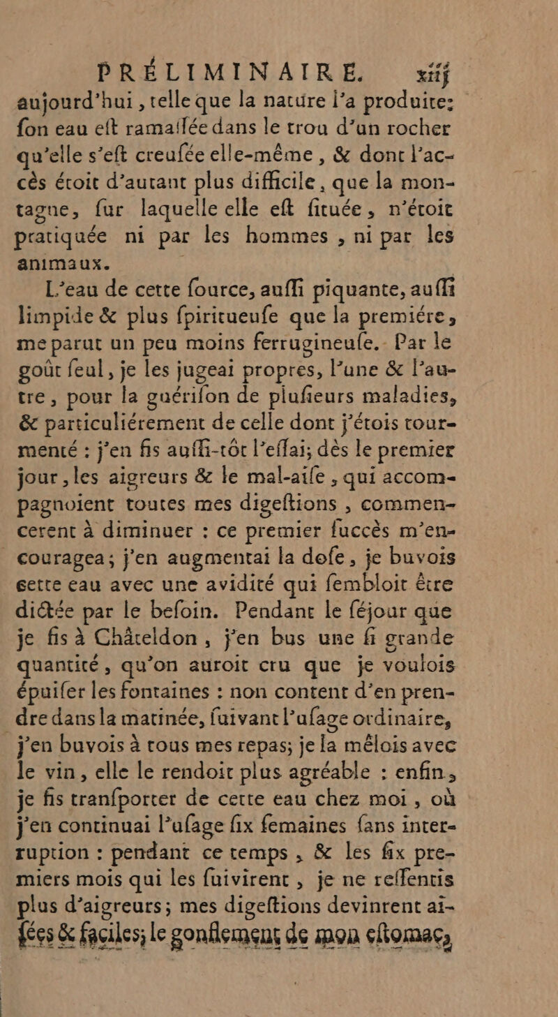 aujourd'hui , telle que la nature l’a produire: fon eau eft ramailée dans le trou d’un rocher qu’elle s’eft creufée elle-même , &amp; donc l'ac- cès écoit d’autant plus difficile, que la mon- tagne, fur laquelle elle eft fituée, n’éroic pratiquée ni par les hommes , ni par les animaux. L'eau de cette fource, aufli piquante, auffi limpide &amp; plus fpiritueufe que la premiére, me parut un peu moins ferrugineufe.- Par le goût feul, je les jugeai propres, l’une &amp; l’au- tre, pour la guérifon de pilufieurs maladies, &amp; particuliérement de celle dont j’étois tour- menté : j'en fs aufli-tot l’effai; dès le premier jour , les aigreurs &amp; le mal-aile , qui accom- pagnoient toutes mes digeftions , commen- cerent à diminuer : ce premier fuccès m’en- couragea; j'en augmentai la defe, je buvois cette eau avec une avidité qui fembloit être dictée par le befoin. Pendant le féjour que je fis à Châreldon, j'en bus une fi grande quantité, qu’on auroit cru que je voulois épuifer les fontaines : non content d’en pren- _ dre dans la matinée, fuivant l’ufage ordinaire, j'en buvois à tous mes repas; je la mêlois avec le vin, elle le rendoit plus agréable : enfin, je fs tranfporter de cette eau chez moi, où j'en continuai l’ufage fix femaines fans inter- ruption : pendant ce temps , &amp; les fix pre- miers mois qui les fuivirent , je ne reffentis plus d’aigreurs; mes digeftions devinrent ai- {ées &amp; faciles; Le gonflement de mon coma,