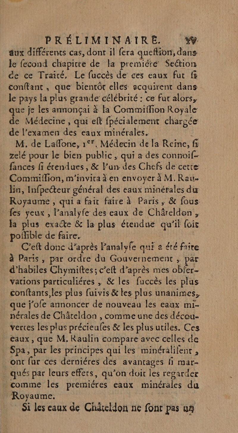 aux différents cas, dont il fera queflion, dans le fecond chapitre de la premiéré Section de ce Trairé, Le fuccès de ces eaux fur f conftant, que bientôt elles acquirent dans le pays la plus grande célébrité : ce fur alors, que je les armonçai à la Commiflion Royale de Médecine, qui eft fpécialement chargée de l’examen des eaux minérales. M. de Lafone, 1°, Médecin de la Reïne, fi zelé pour le bien public, qui a des connoif- fances fi étendues, &amp; lun. des Chefs de cette Commiflion, m'invira à en envoyer à M. Rau Fin, Infpecteur général des eaux minérales du Royaume, qui a fair faire à Paris, &amp; fous fes yeux , l’analyfe des eaux de Chârelden , la plus exacte &amp; la plus étendue qu'il foie poifible de faire, ; C’eft donc d’après Panalyfe qui a été faire à Parts , par ordre du Gouvernement , par . d’habiles Chymiltes; c’eft d’après mes obfer- vations particuliéres , &amp; les fuccès les plus conftants,les plus fuivis &amp; les plus unanimes,, que j’ofe annoncer de nouveau les eaux mi- nérales de Chäteldon , comme une des décou- vertes les plus précieales &amp; les plus utiles. Ces eaux, que M. Raulin compare avec celles de Spa, par les principes qui les minéralifenr , ont fur ces derniéres des avantages fi mar- qués par leurs effets, qu’on doit les regarder comme les premiéres eaux minérales du Royaume. Si Les eaux de Chdieldon ne font pas us