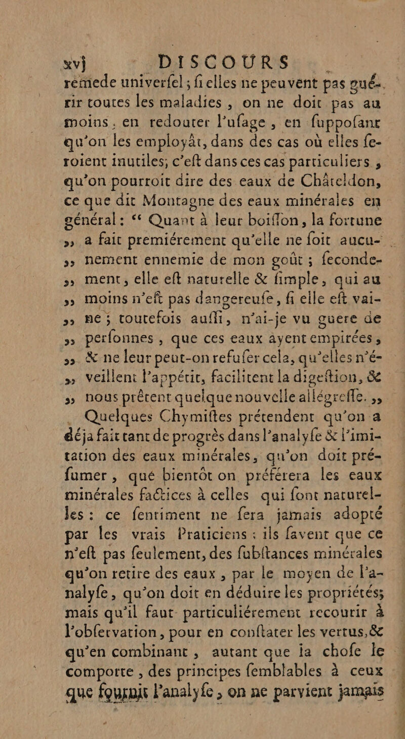 rir coutes les PT Les , onne doit pas au moins, en redoater l’ufage , en fuppofanr qu'on les employât, dans des cas où elles fe- roient inutiles; c’eft dans ces cas particuliers ÿ qu’on pourroit dire des eaux de Châteldon, ce que dit Montagne des eaux minérales en général: < Quant à leur boiflon, la fortune »> nement ennemie de mon goût ; feconde- >» ment, elle eft naturelle &amp; fimple, qui au >» moins n’eft pas dangereufe, fi eile eft vai- 5 ne; toutefois ni n’ai-je vu guere de »» perfonnes , que ces eaux ayent empirées 3 5» &amp; ne leur peut-on refufer cela, qu’elles n’é- » veillent l'appétit, facilitent la Aero, &amp;e : nous prêtent quelquenouvelle ailépreffe. ,, Quelques Chymiftes prétendent qu’on a déja fair tant de progrès dans l’analy{e &amp; l’imi- tation des eaux minérales, qu'on doit pré- fumer , qué bientôt on préférera les eaux minérales faétices à celles qui font narurel- Jes: ce fentiment ne fera jamais adopté ar les vrais Praticiens : ils favent que ce n’eft pas feulement, des fubitances minérales qu'on retire des eaux , par le moyen de l'a- nalyfe, qu’on doit en déduire les propriétés; mais qu'il faut particuliérement recourir à l’obfervation, pour en conftater les vertus,&amp; comporte , des principes femblables à ceux que fournit RARE > On ne parvient jamais