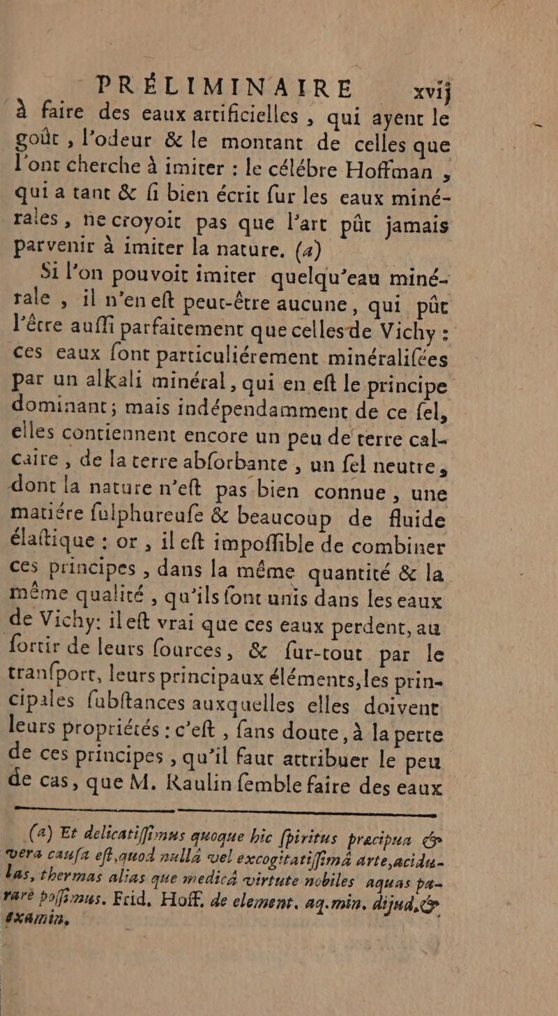 faire des eaux artificielles , qui ayent le goût , l'odeur &amp; le montant de celles que l'ont cherche à imiter : le célébre Hoffman ; qui a tant &amp; fi bien écrit fur les eaux miné- rales, necroyoit pas que l’art pût jamais parvenir à imiter la nature, (4) Si l’on pouvoit imiter quelqu’eau miné- rale , il n’eneft peut-être aucune, qui pût l'être auîMi parfaitement que cellesde Vichy: ces eaux font particuliérement minéralifes par un alkali minéral, qui en eft le principe dominant; mais indépendamment de ce fel, elles contiennent encore un peu de'‘terre cal- caire , de la terre abforbante , un fel neutre, dont la nature n’eft pas bien connue , une matiére fulphureufe &amp; beaucoup de fluide élaitique : or , ileft impoffible de combiner ces principes , dans la même quantité &amp; la même qualité , qu'ils font unis dans les eaux de Vichy: ileft vrai que ces eaux perdent, au fortir de leurs fources, &amp; für-tout par le tran{port, leurs principaux éléments, les prin= Cipales fubftances auxquelles elles daivent leurs propriéiés : c’eft , fans doute, à la perte de ces principes , qu’il faur attribuer le peu de cas, que M. Raulin femble faire des eaux Ne M SE SR A A RES HAN (a) Et delicatifinns quoque hic fhiritus pracipua vers caufa eff,quod nall4 vel excogitatifima arte ,acidu- las, thermas alias que medica virtute nobiles aquas pa rare polinus, Frid, Hoff, de element. aq. min, dijud, ExAmin,