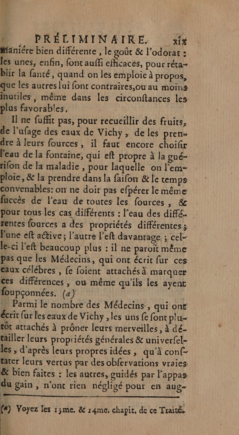 #ianiére bien diférente , le goût &amp; l’odérat : les unes, enfin, font auffi eficacés, pour réta- blir la fanté, quand on les emploie à propos, que les autres lui font contraires,ou au moins inutiles, même dans les circonftances les plus favorables, … Ilne foffit pas, pour recueillir des fruits, de l’ufage des eaux de Vichy, de les pren- dre à leurs fources, il faut encore choifir eau de la fontaine, qui eft propre à la gué- rifon de la maladie, pour laquelle on l’em- ploie, &amp; la prendre dans la faifon &amp;le temps convenables: on ne doit pas efpérer le même fuccès de l'eau de toutes les fources , &amp; pour tous.les cas différents : l’eau des diffé. rentes fources a des propriétés différentes ; Pune eft a@ive; l’autre left davantage ; cel- le-ci l'eft beaucoup plus : il ne paroït même pas que les Médecins, qui ont écrit fur ces eaux célébres , fe foient attachés à marquer ces différences, ou même qu'ils les ayenct foupçonnées. (4) | … Parmi le nombre dés Médecins, qui ont écrit {ur les exux de Vichy ,les uns fe font plu tôt attachés À prôner leurs merveilles, à dé- tailler leurs propriétés générales &amp; univerfel- les , d'après Leurs propres idées , qu’à conf- tarer leurs vertus par des obfervations vraies. &amp; bien faites : les autres, guidés par l’'appas u gain, n'ont rien négligé pour en aug f#) Voyez les 13me. &amp; r4me. chapit, de ce Traités