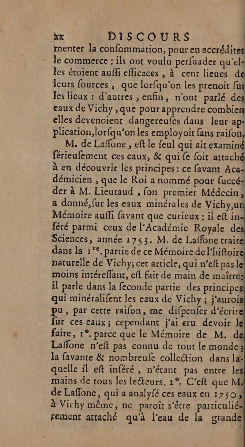 menter la confommation, pour en accrédités le commerce : ils ont voulu perfuader qu'el* les éroient aufli efficaces , à cent lieues de Jeurs fources, que lorfqu’on les prenoit fut les lieux : d’autres , enfin, n’ont parlé des eaux de Vichy ,que pour apprendre combien elles devenoient dangereufes dans leur ap: plication,lor{qu’on les employoit fans raifon, M. de Laffone , eft le feul qui ait examiné férieufement ces eaux, &amp; qui fe foit attaché à en découvrir les principes : ce favant Aca: démicien , que le Roi a nommé pour fuccé= der à M. Lieutaud , fon premier Médecin, a donné, fur les eaux minérales de Vichy,un Mémoire auffi favant que curieux : il eft in= féré parmi ceux de l’Académie Royale des Sciences, année 1753. M. de Laffone trairé dans la 1°, partie de ce Mémoire del’hiftoiré naturelle de Vichy; cet article, qui n’eft pasle moins intéreffant, eft fait de main de maître: il parle dans la feconde partie des principes qui minéralifent les eaux de Vichy ; j’aurois pu, par cette raifon, me difpenfer d'écrire fur ces eaux; cependant j'ai eru devoir le faire, 1°, parce que le Mémoire de M. d Laflone n'eft pas connu de tout le monde: _ la favante &amp; nombreufe collection dans lat quelle il eft inféré , n'étant pas entre les mains de tous les lecteurs, 2°. C’eft que M. de Laffone, qui a analyfé ces eaux en 1750» à Vichy même, ne paroît s’être particuliés fement attaché qu'à l’eau de La grande