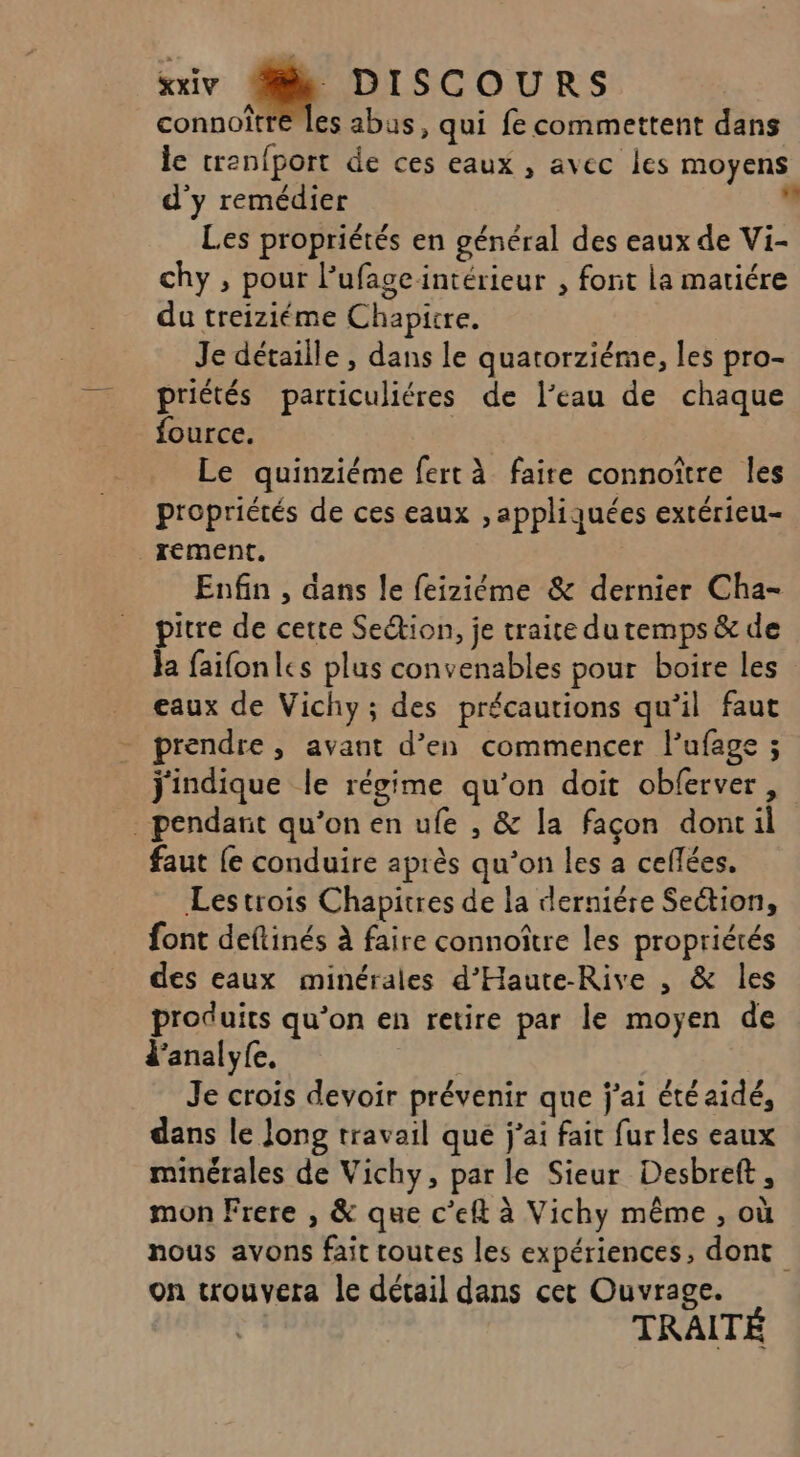 connoîtré les abus, qui fe commettent dans le trenfport de ces eaux , avec les moyens d'y remédier s Les propriétés en général des eaux de Vi- chy , pour l'ufageintérieur , font la matiére du treiziéme Chapitre. Je détaille , dans le quatorziéme, les pro- priétés particuliéres de l’eau de chaque fource. Le quinziéme fert à faire connoître les propriétés de ces eaux , appliquées extérieu- _rement. Enfin , dans le feiziéme &amp; dernier Cha- pitre de cette Setion, je traite du temps &amp; de la faifonles plus convenables pour boire les eaux de Vichy; des précautions qu’il faut prendre , avant d’en commencer l’ufage ; jindique le régime qu’on doit obferver , pendant qu’on en ufe , &amp; la façon dont il faut {e conduire après qu’on les a ceflées. Lestrois Chapitres de la derniére Section, font deftinés à faire connoître les propriétés des eaux minérales d'Haute-Rive , &amp; les produits qu’on en retire par le moyen de d'analyfe, Je crois devoir prévenir que j'ai été aidé, dans le Jong travail que j’ai fait fur les eaux minérales de Vichy, par le Sieur Desbreft, mon Frere , &amp; que c’elt à Vichy même , où nous avons fait toutes les expériences, dont on trouvera le détail dans cet Ouvrage. TRAITÉ