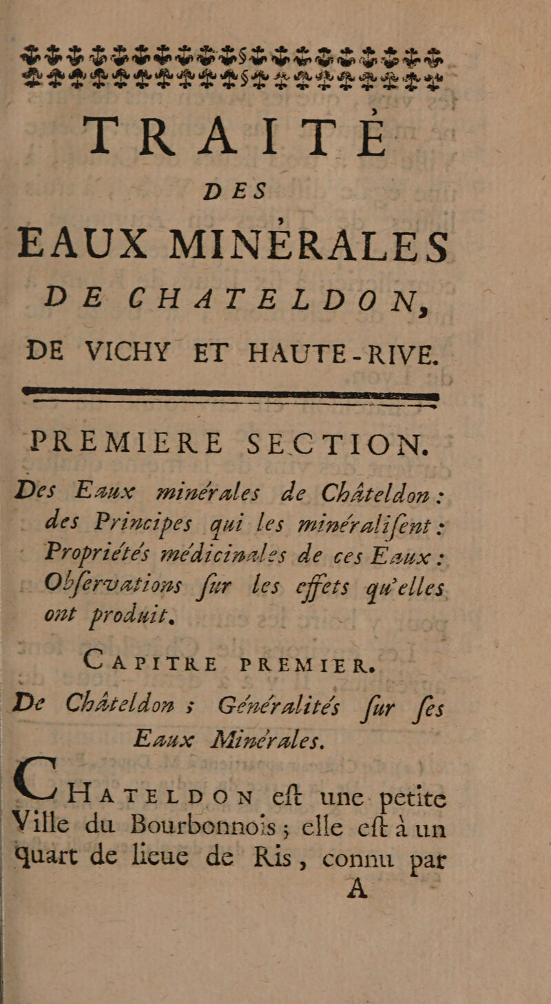 VTT OUT OT ET TT SSSTE LETTIISÉITIIESETTI TN EAUX MINFRALES DE CHATELDON, DE VICHY ET HAUTE-RIVE. | ner mm PREMIERE SECTION. Des Esux minérales de Chäteldon : _ des Principes qui les minéralifent : Aapridess médicinales de ces Eaux : : Obférvations fr les Es qu'elles ont produit. C APITRE PREMIER. De Châteldon ; Généralités fur fes Enux Mincrales. | GEST ON eft une. petite Ville du Bourbonnois; elle eft à un quart de licue de Ris, connu pat A à