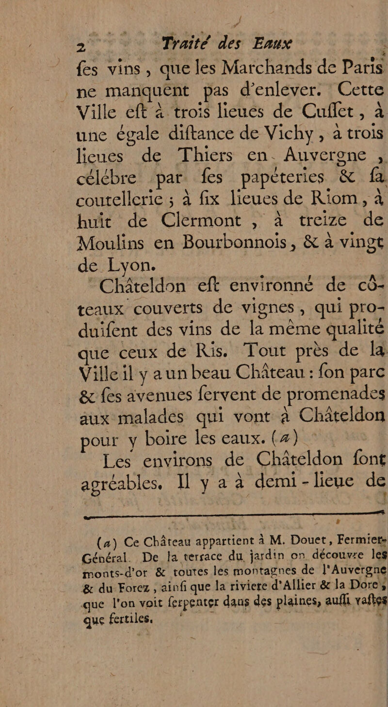 {es vins, que les Marchands de Paris ne manquent pas d'enlever. Cette Ville eft à trois lieues de Cuflet, à une égale diftance de Vichy, à trois lieues de Thiers en. Auvergne , célébre par fes papeteries &amp; fx coutelleric ; à fix lieues de Riom, à huit de Clermont , à treize de Moulins en Bourbonnois, &amp; à vingt de Lyon. © Châteldon eft environné de cô- teaux couverts de vignes, qui pro- duifent des vins de la même qualité ue ceux de Ris. Tout près de la Ville il y aun beau Château : fon parc &amp; fes avenues fervent de promenades aux malades qui vont à Châteldon pour y boire les eaux. (4) Les environs de Chateldon font agréables. Il y a à demi-lieue de 1 (a) Ce Château appartient à M. Douet, Fermiet; Général. De la terrace du, jardin on découvre les © monts-d'or &amp; toutes les montagnes de l'Auvergne &amp; du Forez , ainfi que la riviere d’Allier &amp; la Dores que l'on voit ferpenter dans des plaines, aufli vaftes que fertiles. ‘