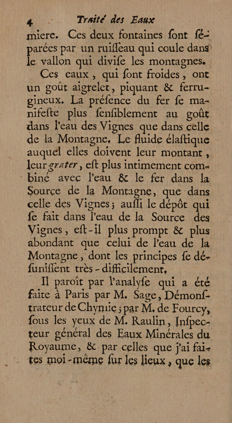 miere. Ces deux fontaines font 1: parées par un ruifleau qui coule dans’ le vallon qui divife les montagnes. Ces caux, qui font froides, ont un goût aigrelct, piquant &amp; ferru- gineux. La préfence du fer fe ma- nifefte plus fenfiblement au goût dans l'eau des Vignes que dans celle de la Montagne, Le fluide élaftique auquel elles doivent leur montant , leur rater, eft plus intimement com- biné avec l’eau &amp; le fer dans la Source de la Montagne, que dans celle des Vignes; aufli le dépôt qui fe fait dans l’eau de la Source des Vignes, eft-il plus prompt &amp; plus abondant que celui de l’eau de la Montagne, dont les principes fe dé- funiflent très - difficilement, Il paroït par l'analyfe qui a été faite à Paris par M. Sage, Démonf- trateur de Chymie; par M. de F ourcy;, fous les yeux de M. Raulin, [nfpec- teur géncral des Eaux Minérales du Royaume, &amp; par celles que j'ai fai- tes moi-même fur les lieux , que les