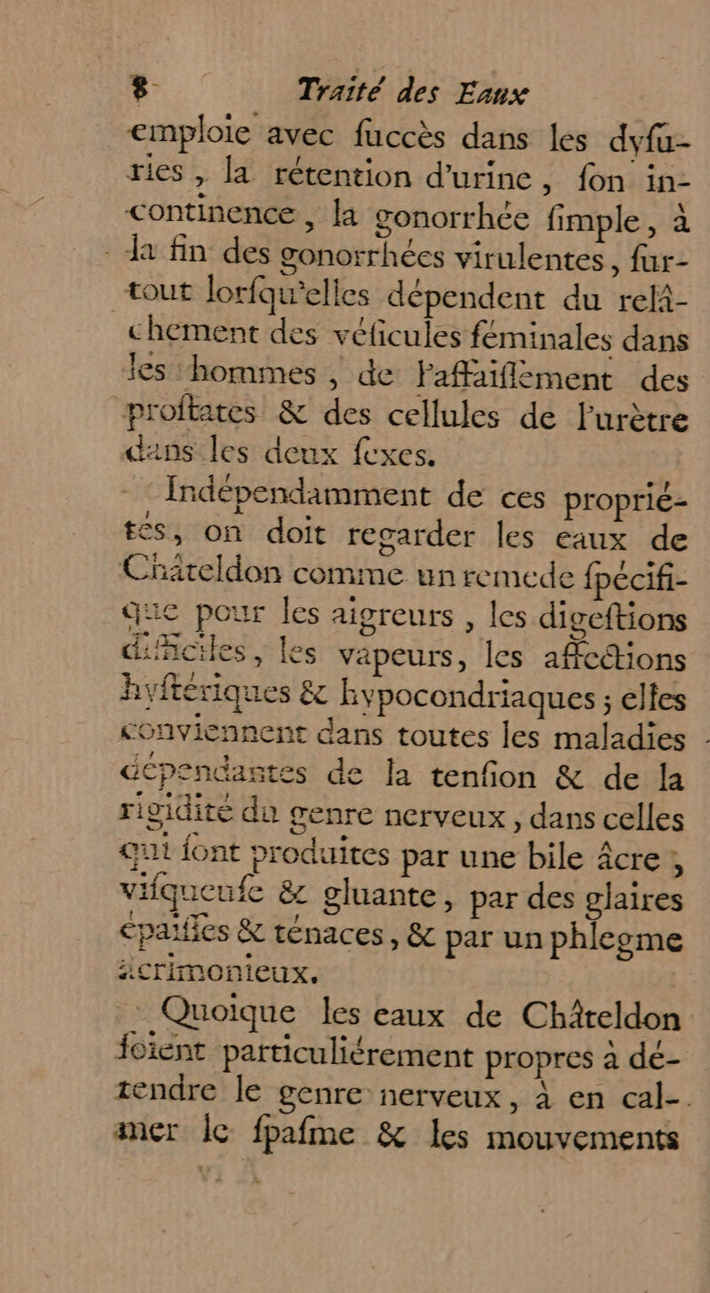 emploie avec fuccès dans les dyfa- ries , la rétention d'urine , fon in- continence , la gonorrhée fimple , à - Ja fin des gonorrhées virulentes, fur- tout Jorfqu’elies dépendent du reli- chement des véficules feminales dans les ‘hommes , de Faffaiflément des proftates &amp; des cellules de Furètre dans les deux fexes. Indépendamment de ces proprié- £s, on doit regarder les eaux de Cnateldon comme unremede {pécifi- que pour les aigreurs , les digeftions difciles, les vapeurs, les affcétions hyftériques &amp; hypocondriaques ; elles conviennent dans toutes les maladies dépendastes de la tenfion &amp; de la rigidité du genre nerveux, dans celles qui font produites par une bile âcre, vifqueufe &amp; gluante, par des glaires cpaiffes &amp; ténaces, &amp; par un phleome icrimonieux, Quoique les eaux de Chiteldon foient particuliérement propres à dé- tendre le genre nerveux, à en cal-. amer le fpafme &amp; Les mouvements