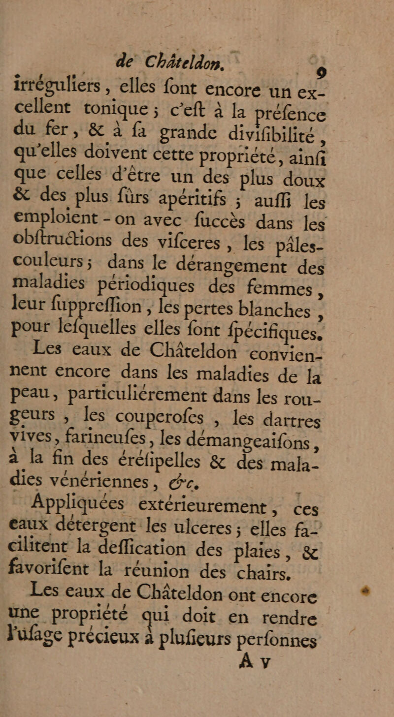 irréguliers , elles font encore un ex- cellent tonique ; c’eft à la préfence du fer, &amp; à {a grande divifibilité à qu’elles doivent cette propriété, ainfi que celles d’être un des plus doux &amp; des plus fürs apéritifs ; aufi les emploient -on avec fuccès dans les obftructions des vifceres » les pâles- couleurs; dans le dérangement des maladies périodiques des femmes sk leur fuppreffion , les pertes blanches , pour féénelles elles font fpécifiques. Les eaux de Châteldon convien- nent encore dans les maladies de [a peau, particuliérement dans les rou- geurs , les couperofes , les dartres vives, farineufes, les démangeaifons, à la fin des éréfipelles &amp; des mala- dies vénériennes, &amp;c. À Appliquées extérieurement ; ces eaux détergent les ulceres ; elles fa_ cilitent la deflication des plaies, &amp; favorifent la réunion des chairs. Les eaux de Châteldon ont encore une propriété qui doit en rendre Yüfage précieux à plufeurs PRES y