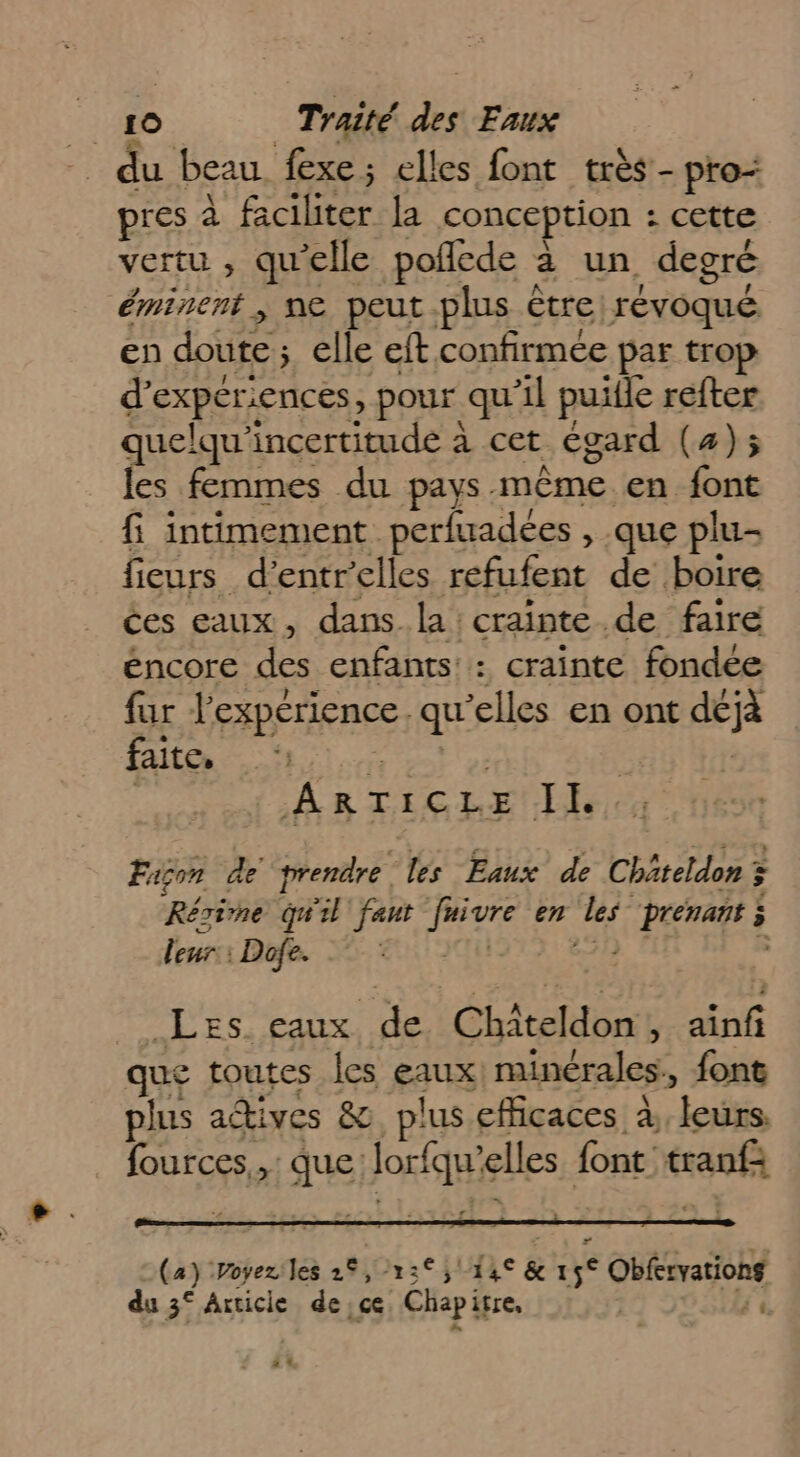 du beau fexe; elles font très - pro: pres à faciliter la conception : cette vertu , qu'elle poflede à un degré éminent , ne peut plus être: révoqué. en doute; elle eft confirmée par trop d’experiences, pour qu'il puifle refter quelqu'incertitude à cet égard (4); les femmes du pays même en font fi intimement perfuadees , que plu- fieurs d’entrelles refufent de boire ces eaux, dans la : crainte .de faire éncore des enfants: : crainte fondée fur l’expérience. qu’elles en ont déjà faite. sas ES | ARTICLE II . Fison de prendre les Eaux de Châteldon 3 Résine qu'il fant fuivre en les prenant ; leurs Ro. EU 28h 5 Les eaux de Chiteldon, ainfi que toutes Îes eaux) minérales, fone plus adives &amp;. plus efficaces à, leurs. fources,,: que lorfqu'’elles font tranf: (4) Poyeziles 26,2»: 5114 &amp; 15° Obfervationg du 3° Axticie de ce Chapitre, £ &amp; 24