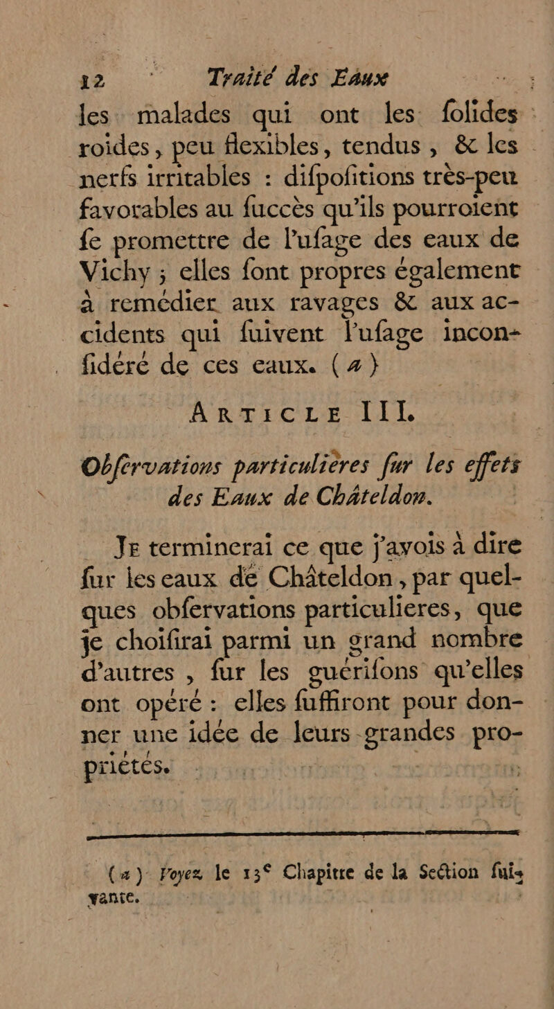 les malades qui ont les folides : roides, peu flexibles, tendus, &amp; les nerfs irritables : difpofitions très-peu favorables au fuccès qu'ils pourroient fe promettre de l’'ufage des eaux de Vichy ; elles font propres également à remédier aux ravages &amp; aux ac- cidents qui fuivent lufage incon- fidéré de ces eaux. (z} | ARTEGCLIE LIL Obférvations particulières fur les effets des Eaux de Chäteldon. | _ Je terminerai ce que j'avois à dire fur les eaux de Châteldon, par quel- ques obfervations particulieres, que je choïfirai parmi un grand nombre d’autres , fur les guérifons qu'elles ont opéré: elles fuffiront pour don- ner une idée de leurs grandes pro- prietes. | | | (a) Poyez le 13° Chapitre de la Section fuis vante. | ;