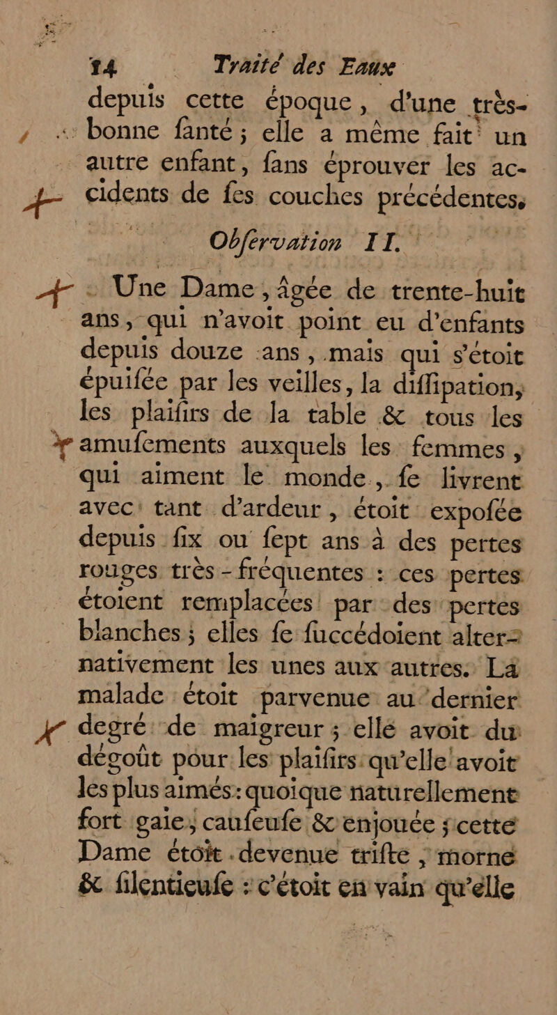 depuis cette époque, d’une très- sl À A e . 2 , « bonne fanté ; elle a même fait un autre enfant, fans éprouver les ac- + cidents de fes couches précédentes, Obférvation IL + Une Dame , figée de trente-huit ans, qui n’avoit point eu d'enfants depuis douze ‘ans, mais qui s'étoit épuifée par les veilles, la diffipation; les plaïfirs de Ja table &amp; tous les Y amufements auxquels les: femmes ; qui aiment le monde, {e livrent avec! tant d’ardeur , étoit. expofce depuis fix ou fept ans à des pertes rouges très - fréquentes : ces pertes ctoient remplacées! par des pertes … blanches elles fe fuccédoient alterz nativement les unes aux autres: La malade : étoit parvenue au‘ dernier 4 degré de maigreur ; ellé avoit du dégoût pour les plaïfirs:qu’elle/avoit les plus aimés: quoique naturellement fort gaie, caufeufe &amp;enjouée scetté Dame étoit.devenue trifte ; morne &amp; filenueufe : c’étoit en vain qu’elle
