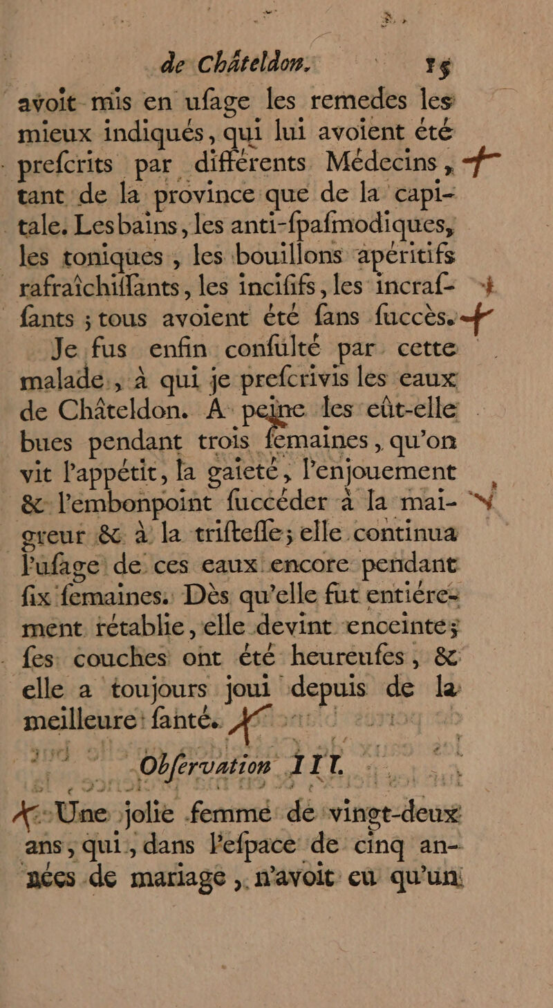 CR de C bateldon. D avoit mis en ufage les remedes les mieux indiqués, qui lui avoient été prefcrits par différents Médecins, er tant de la province que de la capi- _ tale. Lesbains, les anti- fpafmodiques, les toniques , les bouillons apéritifs _ rafraîchiffants, les incififs, les incraf- + fants ; tous avoient été D: faccès.f Je fa enfin confulté par cette malade, à qui je cote ss les eaux de Châteldon. A: les eût-elle bues pendant trois femaines , qu'on vit l'appétit, la gaieté, l'enjouement ' l'embonpoint fuccéder à la mai- greur &amp; à la triftefle; elle continua lufage de ces eaux encore pendant fix femaines. Dès qu’elle fut entiére- ment. tétablie, elle devint enceintes . fes: couches ont été heureufes, &amp; elle a toujours joui Me pa so le meilleure: fanté. AS ti At ! -Obféruation 1 4 L. : a Une jolie. femme de vingt-deux ans, qui, dans Pefpace de cinq an- “nées .de mariage ,. n’avoit eu qu’un;