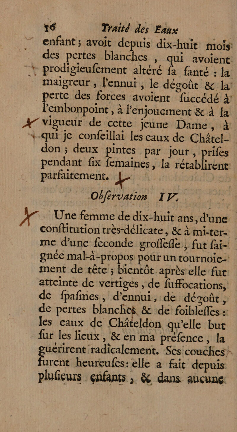 enfant; avoit depuis dix-huit mois: des pertes blanches | qui avoient. + prodigieufement altéré fa fanté : IE A maigreur , l'ennui , le dégoût &amp; la: perte des forces avoient fuccédé 4: l'embonpoint , à l’enjouement &amp; À {a A vigueur de cette jeune Dame, à +-qui je confeillai les eaux de Châtel don ; deux pintes par jour, prifes pendant fix femaines, la Fable parfaitement, L. | Obférvation IF. Une femme de dix-huit ans, d’une conftitution très-délicate , &amp; à mi-ter- me d’une feconde groffefle , fut fai- gnée mal-à-propos pour un tournoie- ment de tête ; bientôt après’ elle fut: atteinte de vertiges , de fuffocations, de fpafmes, d’ennui, de désoût, de pertes blanches &amp; de foibleffes :: les eaux de Châteldon qu'elle but fur les lieux , &amp; en ma préfence , la gucrirent radicalement. Sés couches. furent heureufes: elle a fait depuis plulieurs çnfants , &amp; dans aucune:
