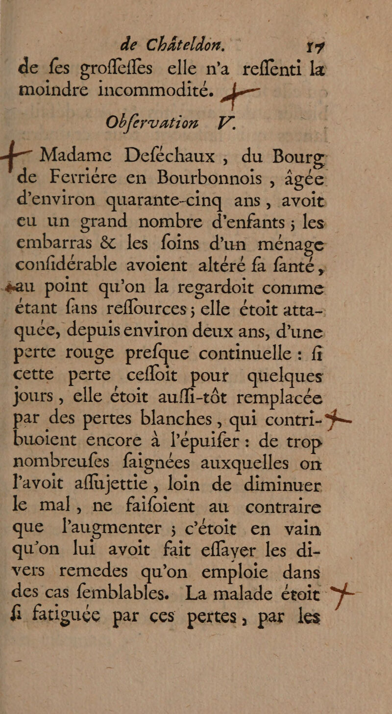 de fes grofefles elle n'a reffenti læ moindre incommodité. À Obfervation F. 7 Madame Deféchaux , du Bourg de Ferrière en Bourbonnois , âgée d'environ quarante-cinq ans, avoit eu un grand nombre d'enfants ; les embarras &amp; les foins d’un ménage confidérable avoient altéré fa fanté, &amp;au point qu'on la regardoit comme étant fans reflources ; elle étoit atta- _quée, depuis environ deux ans, d’une. perte rouge prefque continuelle : fi cette perte cefloit pour quelques jours , elle étoit aufli-tôt remplacée par des pertes blanches, qui contri-#-- buoient encore À lépuifer : de trop nombreufes faignées auxquelles on lavoit aflujettie , loin de diminuer le mal, ne faifoient au contraire que laugmenter ; c’étoit en vain qu'on lui avoit fait effaver les di- vers remedes qu’on emploie dans des cas femblables. La malade étoit TE fi fatiguée par ces pertes, par les