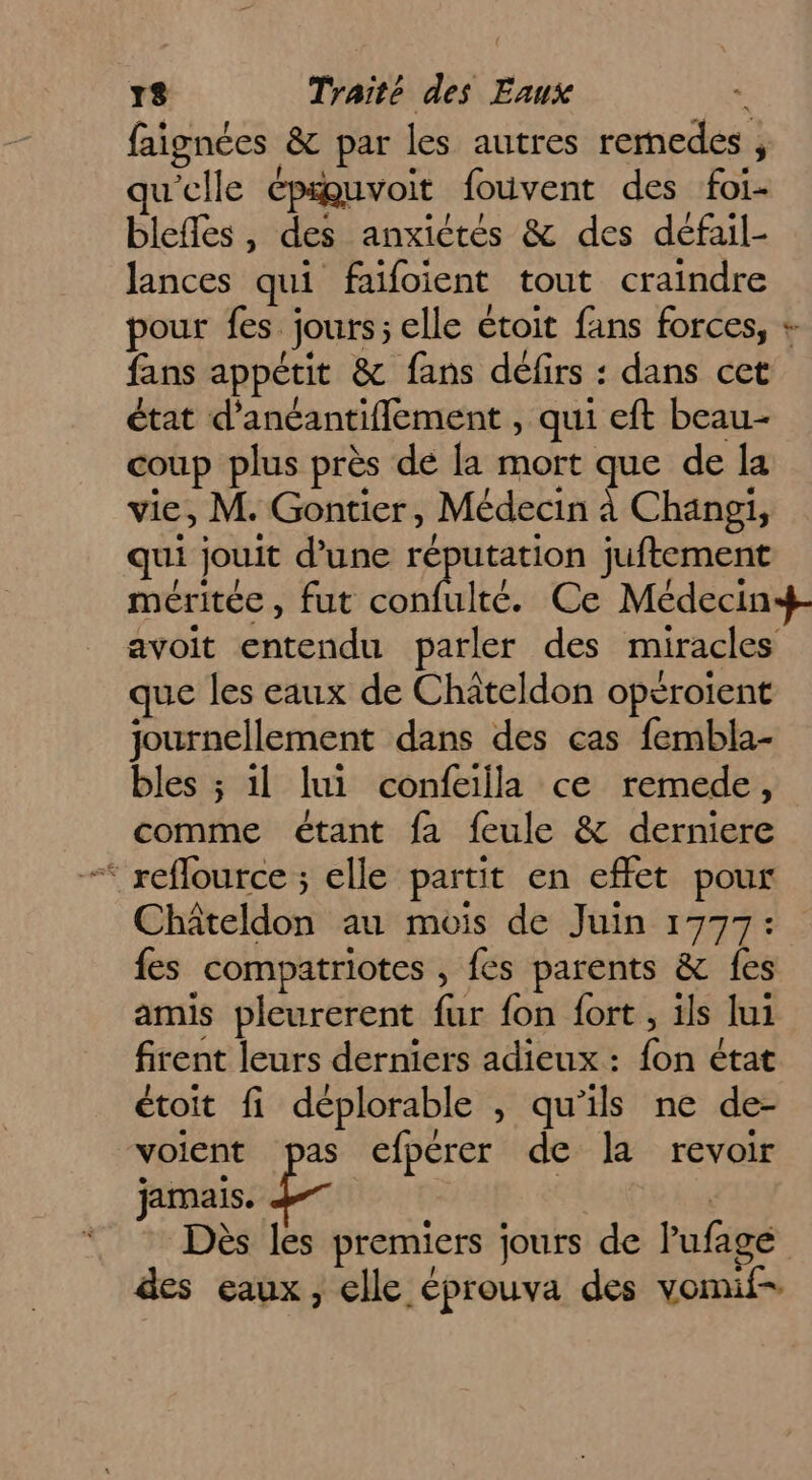 faignées &amp; par les autres remedes , qu'elle épuvoit fouvent des foi- bleffes , des anxictés &amp; des défail- lances qui faifoient tout craindre pour fes jours; elle étoit fans forces, fans appétit &amp; fans défirs : dans cet état d'ancantiflement , qui eft beau- coup plus près de la mort que de la vie, M. Gontier, Médecin à Changi, qui jouit d’une réputation juftement méritée, fut confulté. Ce Médecin+- avoit entendu parler des miracles que les eaux de Châteldon opéroient journellement dans des cas fembla- bles ; 1l lui confeilla ce remede, comme étant fa feule &amp; derniere “ reffource ; elle partit en effet pour Châteldon au mois de Juin 1777: fes compatriotes , fes parents &amp; fes amis pleurerent fur fon fort , ils lui firent leurs derniers adieux : fon état étoit fi déplorable , qu’ils ne de- voient pas efpérer de la revoir jucnbissile | | Dès les premiers jours de lufage des eaux, elle éprouva des vomif- ft