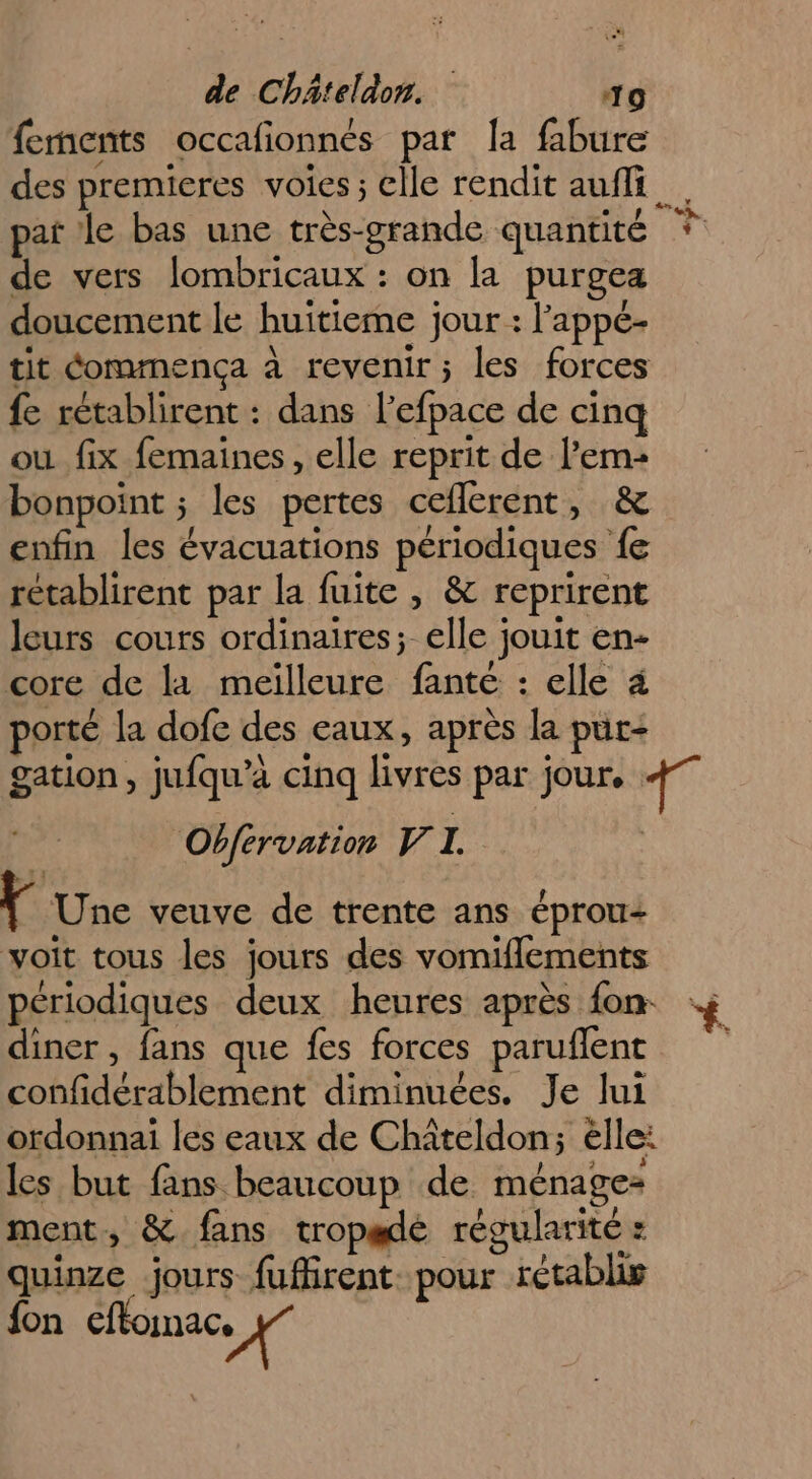 fements occafionnés par la fabure de vers lombricaux : on la purgea doucement le huitieme jour : l'appé- tit éommenca à revenir; les forces fe rétablirent : dans lefpace de cinq ou fix femaines , elle reprit de l’em- bonpoint ; les pertes ceflerent, &amp; enfin les évacuations périodiques fe retablirent par la fuite , &amp; reprirent leurs cours ordinaires; elle jouit en- core de la meilleure fanté : elle 4 porté la dofe des eaux, après la pur- Obfervation V I. Y Une veuve de trente ans éprou- voit tous les jours des vomiflements périodiques deux heures après fon. diner , fans que fes forces paruflent confidérablement diminuées. Je lui ordonnai les eaux de Chîteldon; élle: les but fans beaucoup de ménage- ment, &amp; fans tropadé régularité : quinze jours fuffirent. pour rétablis {on cftonac, #7