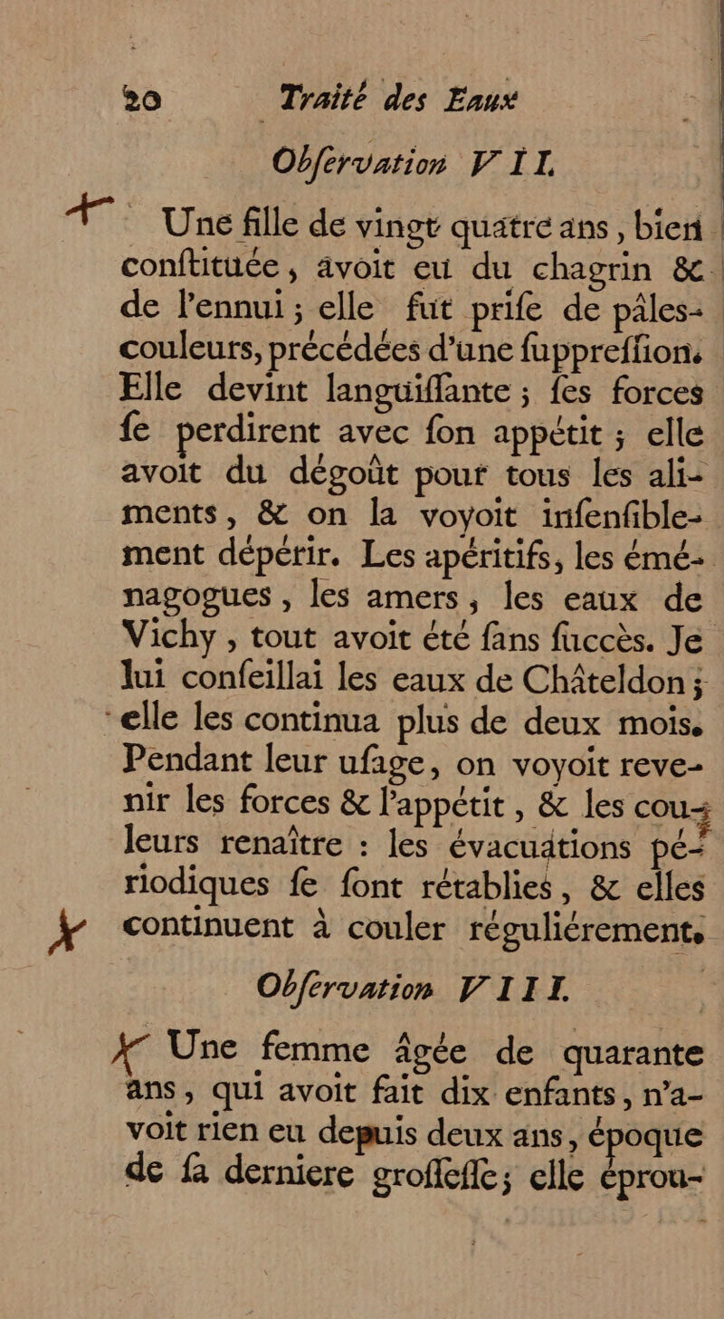 Obférvation FIL de l'ennui ; elle fut prife de pâles- couleurs, précédées d’une fuppreffion. Elle devint languiflante ; fes forces {e perdirent avec fon appétit ; elle avoit du dégoût pour tous les ali- ments, &amp; on la voyoit irifenfible- nagogues , les amers, les eaux de lui confeillai les eaux de Chiteldon ; “elle les continua plus de deux mois. Pendant leur ufage, on voyoit reve- nir les forces &amp; l’appétit , &amp; les cou leurs renaître : les évacuätions pé- riodiques fe font rétablies, &amp; elles Obfervation VIII. XT Une femme âgée de quarante ans, qui avoit fait dix enfants, n’a- voit rien eu depuis deux ans, époque de fa derniere groffeffc; elle éprou-