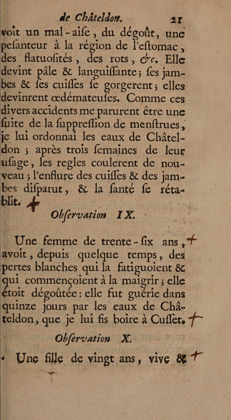 voit un mal-aife, du dégoût, une pefanteur à la région de l'eftomac, des flatuofités , des rots, &'. Elle devint pâle & languiffante; {es jam- bes & fes cuifles fe gorgerent; elles devinrent œdémateufes. Comme ces divers accidents me parurent être une fuite de la fuppreflion de menftrues, je lui ordonnai les eaux de Chîtel- don ; après trois femaines de leur ufage, les regles coulerent de nou- veau ; l'enflure des cuifles & des jam- bes difparut, & la fanté fe réta- bi. | Obférvation IX, _ Une femme de trente-fix ans, # avoit , depuis quelque temps, des pertes blanches qui la fatiguoient & qui commençoient à la maigrir ; elle étoit dégoûtée: elle fut guérie dans quinze jours par les eaux de Chàâ- teldon, que je lui fs boire à Cufler. 7 | ' Obfervation X. | ‘ Une fille de vingt ans, vive 8 7