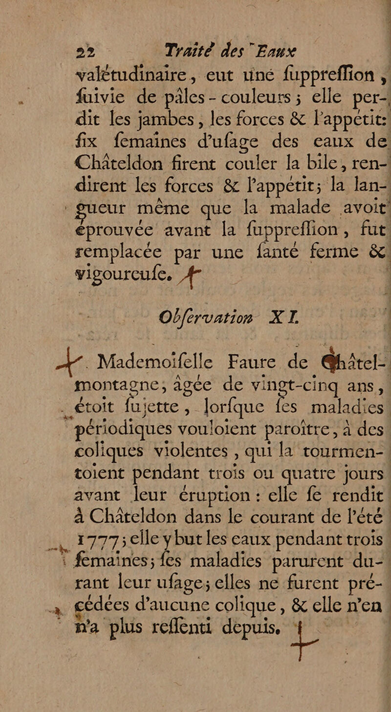 valétudinaire, eut riné fuppreflion fuivie de pales - couleurs ; elle per+ dit les jambes, les forces &amp; l'appetit:! fix femaines d’ufage des eaux de: Châteldon firent couler la bile, ren dirent les forces &amp; lappetit; la lan“ gueur même que la malade avoit! éprouvée avant [a fuppreflion, fut remplacée par une fanté ferme &amp;: vigourcufe. # Obférvation XI 1 M: Mademoifelle Faure de ShAtel-. montagne, agée de no ans, . étoit fujette, Jorfque fes maladies! périodiques vouloient paroître, à des! coliques violentes , qui la tourmen-| toient pendant trois ou quatre jours avant leur éruption: elle fe rendit! à Châteldon dans le courant de l'été! . 17775 elle Y but les eaux pendant trois! : femaines; fes maladies parurent du”! rant leur ufage; elles ne furent pré- a gédées d'aucune colique, &amp; elle n’en : n'a plus reflenti depuis. v