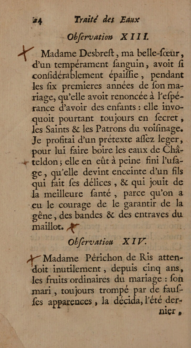 -Oéfervation XIII. Madame Desbreft , ma belle-fœur, d’un tempérament fanguin, avoit fi confidérablement épaiflie, pendant les fix premieres années de fon ma- riage, qu’elle avoit renoncée à Fefpe- rance d’avoir des enfants : elle invo- quoit pourtant toujours en fecret, _Jes Saints &amp; les Patrons du voifinage. Je profitai d’un prétexte aflez leger, pour lui faire boire les eaux de Chà- x teldon; elle en eût à peine fini l'ufa- e, qu'elle devint enceinte d’un fils qui fait fes délices , &amp; qui jouit de dla meilleure fanté , parce qu’on a -eu le courage de le garantir de la gène, des bandes &amp; des entraves du maillot, #7 Obfervation XIV. Madame Périchon de Ris atten- doit inutilement, depuis cinq ans, les fruits ordinaires du mariage : fon mari , toujours trompé par de fauf- fes apparences , la décida, l'été der- ù | nier,