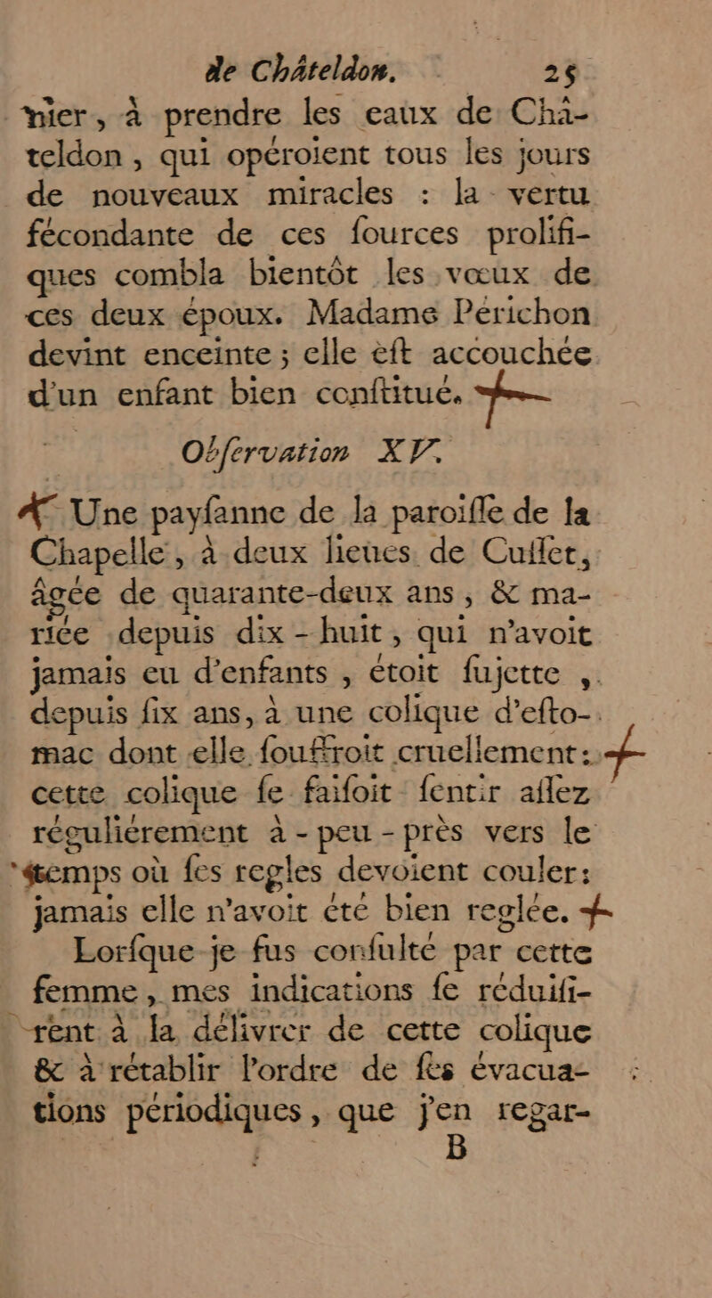mier, à prendre les eaux de Cha- teldon , qui opéroient tous les jours de nouveaux miracles : la vertu fécondante de ces fources prolif- ques combla bientôt les vœux de ces deux époux. Madame Perichon devint enceinte ; elle &ft accouchée d'un enfant bien conftitué. Obfervation XV. A Une payfanne de la paroifle de la Chapelle, à deux lieues. de Cuiler, âgée de quarante-deux ans, & ma- rice depuis dix - huit, qui n’avoit jamais eu d'enfants , étoit fujette ,. depuis fix ans, à une colique d’efto-. mac dont elle fouÆroit cruellement of cette colique fe faifoit fentir aflez réguliérement à-peu-près vers le éemps où fes regles devoient couler: jamais elle n’avoit ète bien reglée, # Lorfque je fus confulté par cette femme, mes indications fe reduii- rént à la délivrer de cette colique & à rétablir l’ordre de fès évacua- tions périodiques , que Fa regar-