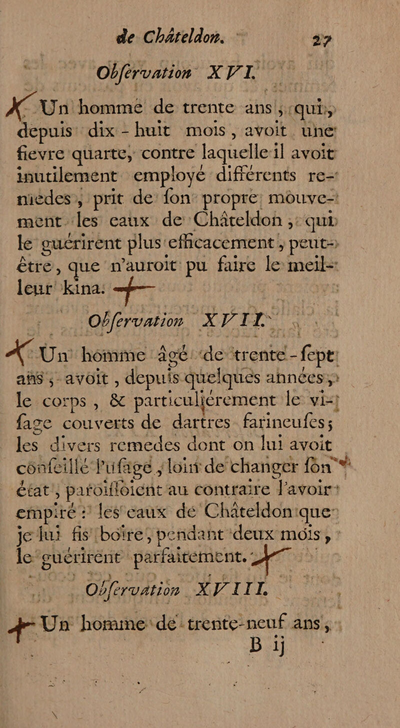 Obférvation XV 1 U x Un homme de trente ans ;: «qui depuis dix - huit mois, avoit une: fievre quarte, contre laquelle il avoit inutilement employé différents re- nicdes, prit de fon propre: mouve= ment. les eaux de Châteldo ,: qu lé guérirent plus: efficacement; peut être, que wauroit pu faire le meil- leur’ kina: +— Obfervation. X VI “api X Un: homme Agé ‘de trente - :_fepe as ; avoit, depuis quelques ahnées,t le corps, &amp; particuliérement le vi-! fage couverts de dartres fatineufess Eee divers remedes dont on lui avoit confeillé Pufage ‘Loût de changer {on * état, paroifloient au conttaire FERA cmpi iré : les eaux dé Chateldon: que” je lui fis boïre, pendan t deux mois %, le gucrirent parfaiteme nt. ; | Obférvation XV IIL LE Un homme: de: trente- je ans, : B 1j
