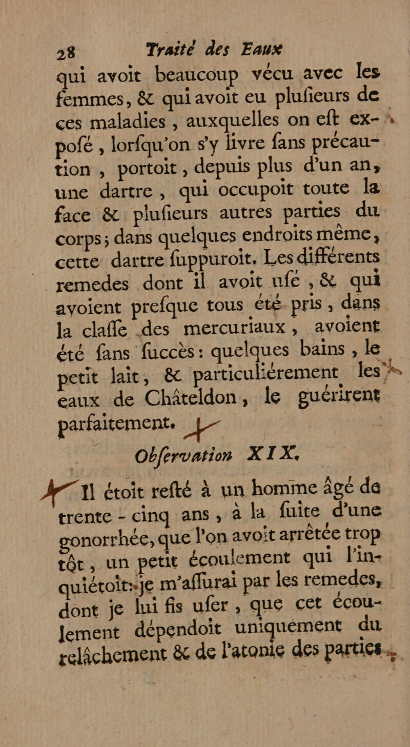 qui avoit beaucoup vécu avec les femmes, &amp; qui avoit eu plufieurs de pofé , lorfqu'on s'y livre fans précau- tion , portoit , depuis plus d'un an, une dartre, qui occupoit toute la face &amp; plufieurs autres parties du corps; dans quelques endroits mème, cette dartre fuppuroit. Les différents remedes dont il avoit nfe , &amp; qui ayoient prefque tous été pris , dans la claffé des mercuriaux, avoient été fans fuccès: quelques bains , le petit lait, &amp; particulièrement les” eaux de Châteldon, le guérirent parfaitement, + Obfrrvation XIX. AT étoit refté à un homme agé de trente - cinq ans, à la fuite d'une gonorrhée, que l'on avoit arrêtée trop tôt, un petit écoulement qui l'in- quiétoit:je m’aflurai par les remedes, dont je [ui fis ufer , que cet écou- Jement dépendoit uniquement du relâchement &amp; de l'atonie des parties.