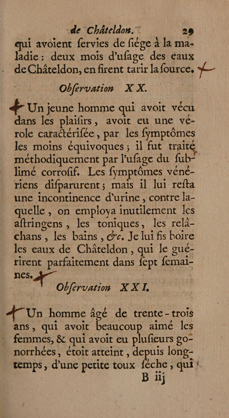 e .* . e ; ! A b qui avoient fervies de fiège à la ma- ladie: deux mois d'ufage des eaux de Chîteldon, en firent tarir lafource, ) mt Obfervation X X. + Un jeune homme qui avoit vécu dans les plaifirs, avoit eu une vé- role caractérifée, par les fymptômes les moins équivoques ; il fut traité méthodiquement par l’ufage du füb— limé corrofif. Les fymptômes vené- riens difparurent; mais il lui refta une incontinence d'urine, contre Ja- quelle , on employa inutilement les aftringens , les toniques, les rela- chans , les bains , @r. Je lui fis boire les eaux de Châteldon, qui le gue- rirent parfaitement dans fept femal- nes, | Pre XXI, À Un homme âgé de trente-trois ans, qui avoit beaucoup aimé les femmes, & qui avoit eu plufieurs go- norrhées, étoit atteint , depuis long- temps, d’une petite toux féche , qui’ B u;
