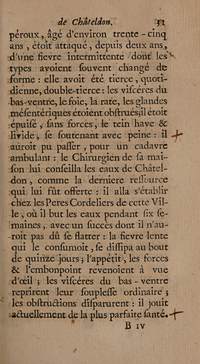 l'y péroux Age d'environ trente - - cinq ans , Ctoit attaque , depuis deux ans, d'une fievre intermittente /dont les * types avoient. fouvent changé de forme : elle avoit été tierce, quoti- dienne, double-tierce: les RE es du bas-ventre, le foie, larate, les glandes méfentériques étolént obftrues:il étoit pui fans forces ,cle tein have &amp; auroit pu pañler , pour un cadavre “ambulant : le Chirurgién de {a mai- {on lui confeilla les eaux de Châtel- don, comme la derniere rellource qui té fût offerte : il alla s'établir chez les Peres Cordeliers de cette Vil- le; où il but les eaux pendant fix {e- ‘maines , avec un fuccès dont il nau- -roit pas dû fe flatrer : la fievre lente qui le confumoit , fe diffipa au bout de quinze jours; l'appétit, les forces &amp; Pembonpoint revenoient à vue d'œil’; les vifcéres du bas - ventre -reprirent leur foupleffe ordinaire ; les obftrutions difparurent : il jouit sattucllement de Ja plus parfaite fanté. +