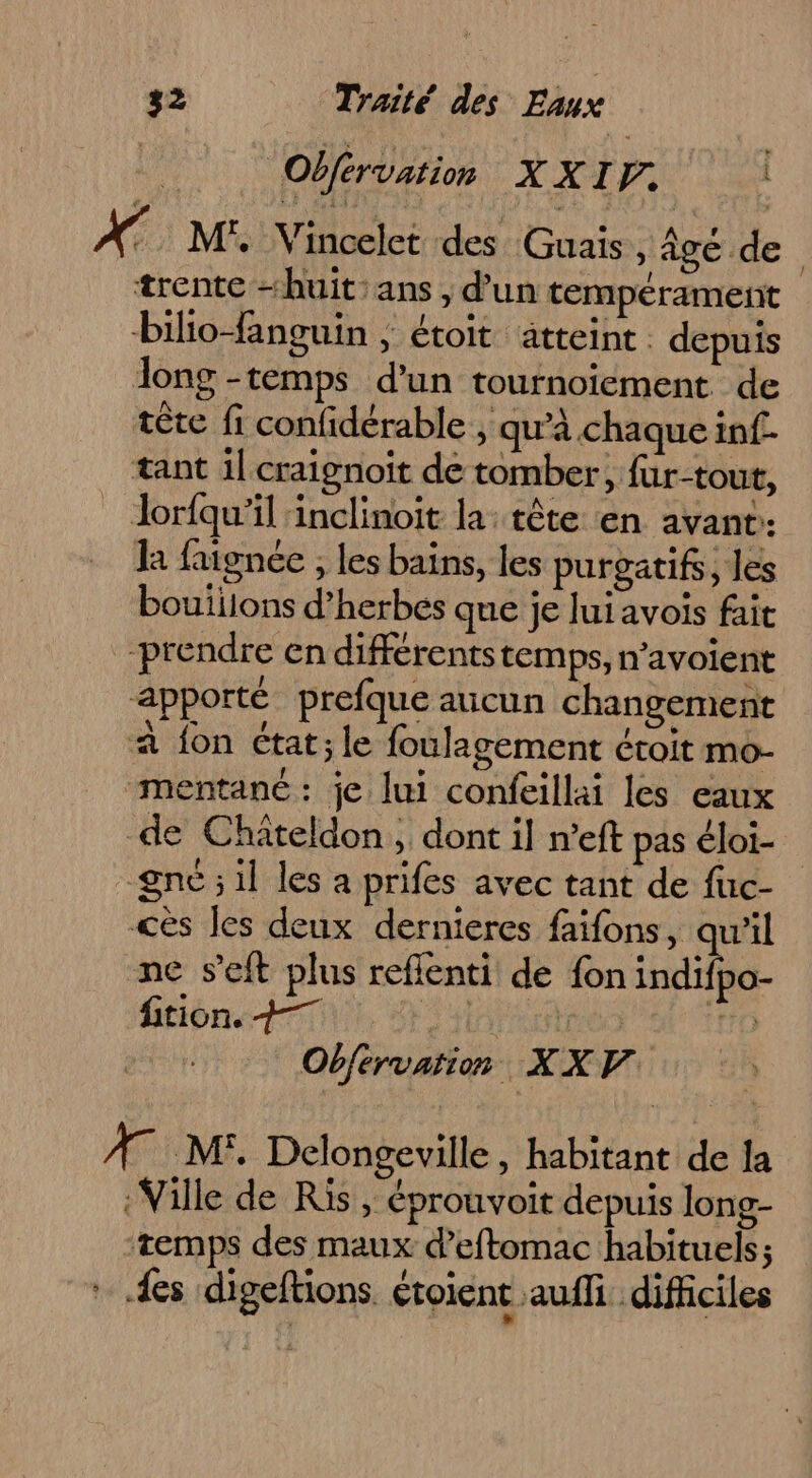| | Obférvation XXI. s AT ME Vincelct des Guais , Âge de trente “huit:ans, d’un tempérament bilio-fanguin ; étoit atteint . depuis long -temps d’un tournoiement de tête fi confidérable ; qu'à chaque inf- tant il craignoit de tomber, für-tout, Jorfqu'’il inclinoit la: tête en avant: la faignée , les bains, les purgatifs, les bouiilons d’herbés que je luiavois fait prendre en différentstemps, n’avoient apporté prefque aucun changement a fon état; le foulagement étroit mo- ‘mentané: je lui confeillai les eaux de Châiteldon, dont il n’eft pas éloi- -gné ; il les a prifes avec tant de fuc- cès Jes deux dernieres faifons, qu’il ne s’eft plus reflenti de fon ARE tion. +7 Al | 0 MÈUL Obférvation XXV AMEL, Delongeville , habitant de la Ville de Ris, éprouvoit depuis long- temps des maux d’eftomac habituels; fes digeftions éroient auffi difficiles