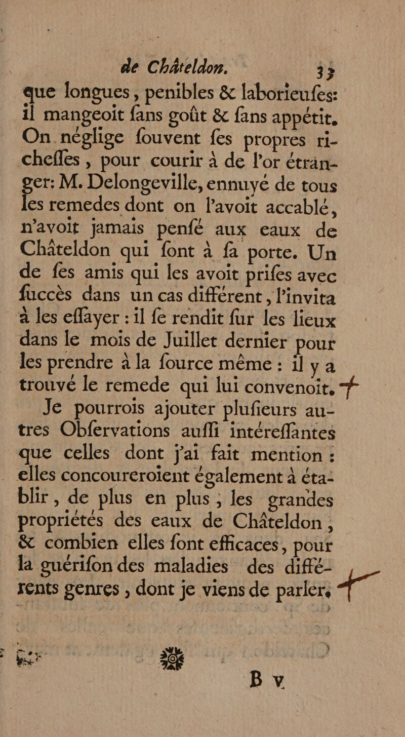 que longues, penibles &amp; laborieufes: il mangeoit fans goût &amp; fans appétit, On néglige fouvent fes propres ri- chefles , pour courir à de l'or étran- er: M. Delongeville, ennuyé de tous f remedes dont on l’avoit accablé, navoit jamais penfé aux eaux de Chateldon qui font à fa porte. Un de fes amis qui les avoit prifes avec fuccès dans un cas différent, l'invita a les eflayer : il fe rendit fur les lieux dans le mois de Juillet dernier pour les prendre à la fource même : il ya trouvé le remede qui lui convenoit, # Je pourrois ajouter plufieurs au- tres Obfervations aufli intéreffantes que celles dont j'ai fait mention : . elles concoureroïent également à éta- blir , de plus en plus ; les grandes propriétés des eaux de Chiteldon, &amp; combien elles font efficaces, pour la guérifon des maladies des diffé- rents genres , dont je viens de parler. 17 Gr 3%