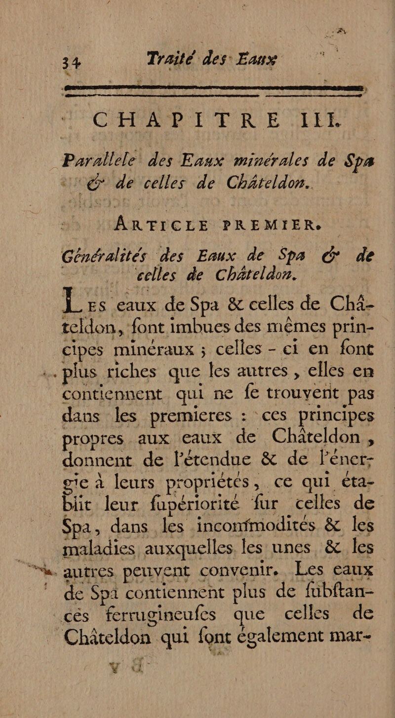 2 à 4 CHAPITRE LIL Parallele des Eaux minérales de Spa @ de celles de Chäteldon. ARTICLE PREMIER Généralités des Eaux de Spa € de … celles de Chäteldon. Les eaux de Spa &amp; celles de Chà- teldon, font imbues des mêmes prin- cipes minéraux ; celles - ei en font …… plus riches que les autres, elles en contiennent qui ne fe trouvent pas dans les premieres : ces principes propres aux eaux de Chateldon, donnent de l'étendue &amp; de lener- gic à leurs propriétés, ce qui cta- bit leur fupériorité fur celles de Spa, dans les inconfmodités &amp; les maladies auxquelles les nnes, &amp; les h autres peuvent convenir. Les eaux de Spa contiennent plus de fübftan- cés ferrugineufes que celles de _ Châteldon qui font également mar- L € (1 L