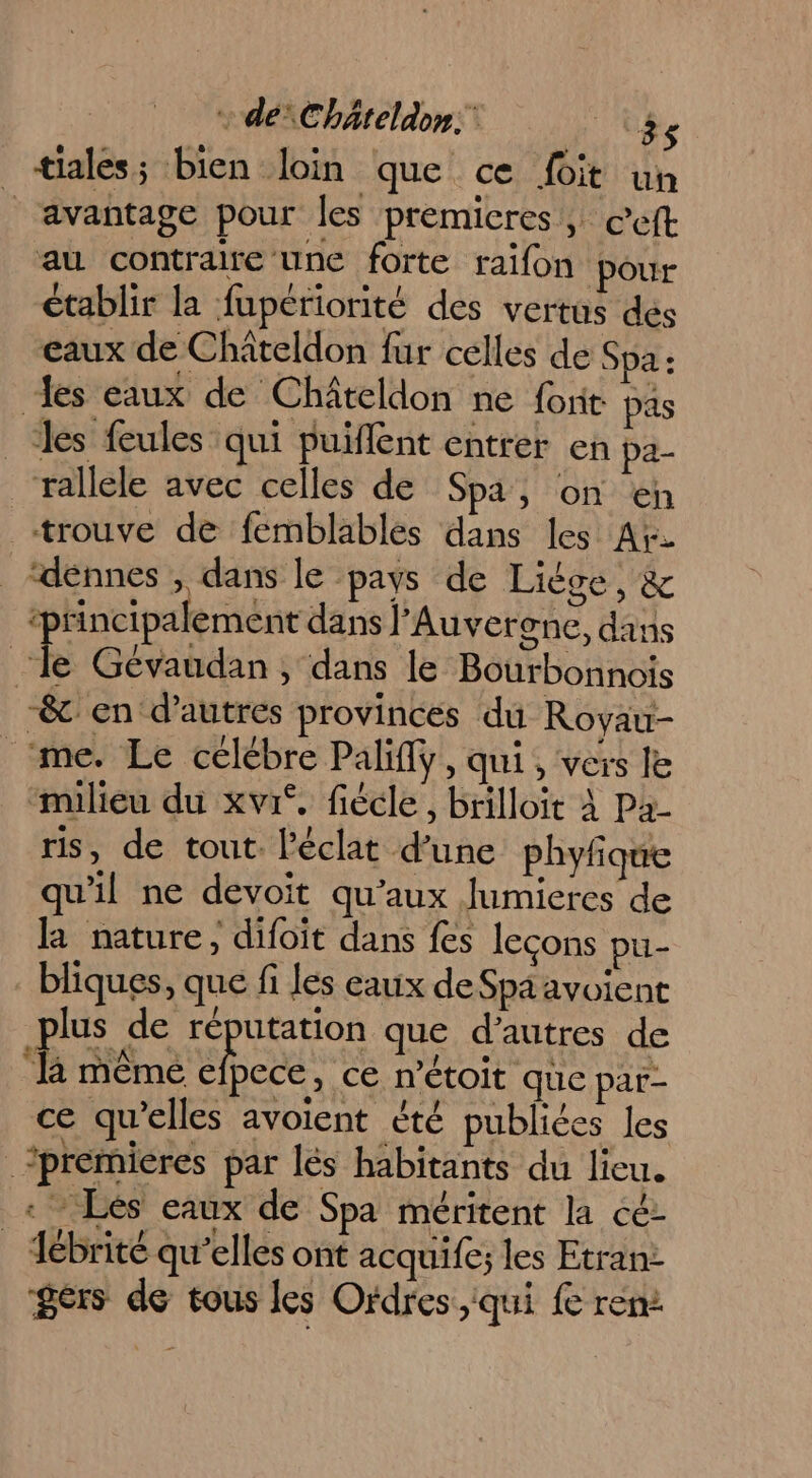 + dé Chäteldon: Er _ tiales; bien loin que ce foit un avantage pour les premieres, ©cft au contraire une forte raïfon pour établir la fupériorité des vertus dés eaux de Châiteldon fur celles de Spa : des eaux de Châteldon ne four pas les feules qui puiflent entrer en pa- rallele avec celles de Spa, on en trouve de femblables dans les Aï. ‘dénnes , dans le pays de Liése, &amp; ‘principalement dans l'Auverone, dans le Gévaudan, dans le Bourbonnois -&amp; en d’autres provinces du Rovau- me. Le célébre Palifly, qui, vers le “milieu du xvrf, fiécle, brilloït À Pa- ris, de tout. l'éclat d’une phyfique qu'il ne devoit qu'aux Jumieres de la nature, difoit dans fes leçons pu- bliques, que fi les eaux de Spa avoient plus de At que d’autres de R même efpece, ce m'étoit que par- ce qu’elles avoient été publiées les premieres par lés habitants du lieu. : Lés eaux de Spa méritent la cé: _ Tébrité qu’elles ont acquife; les Etran: gers de tous les Ordres, iqui fe ren: