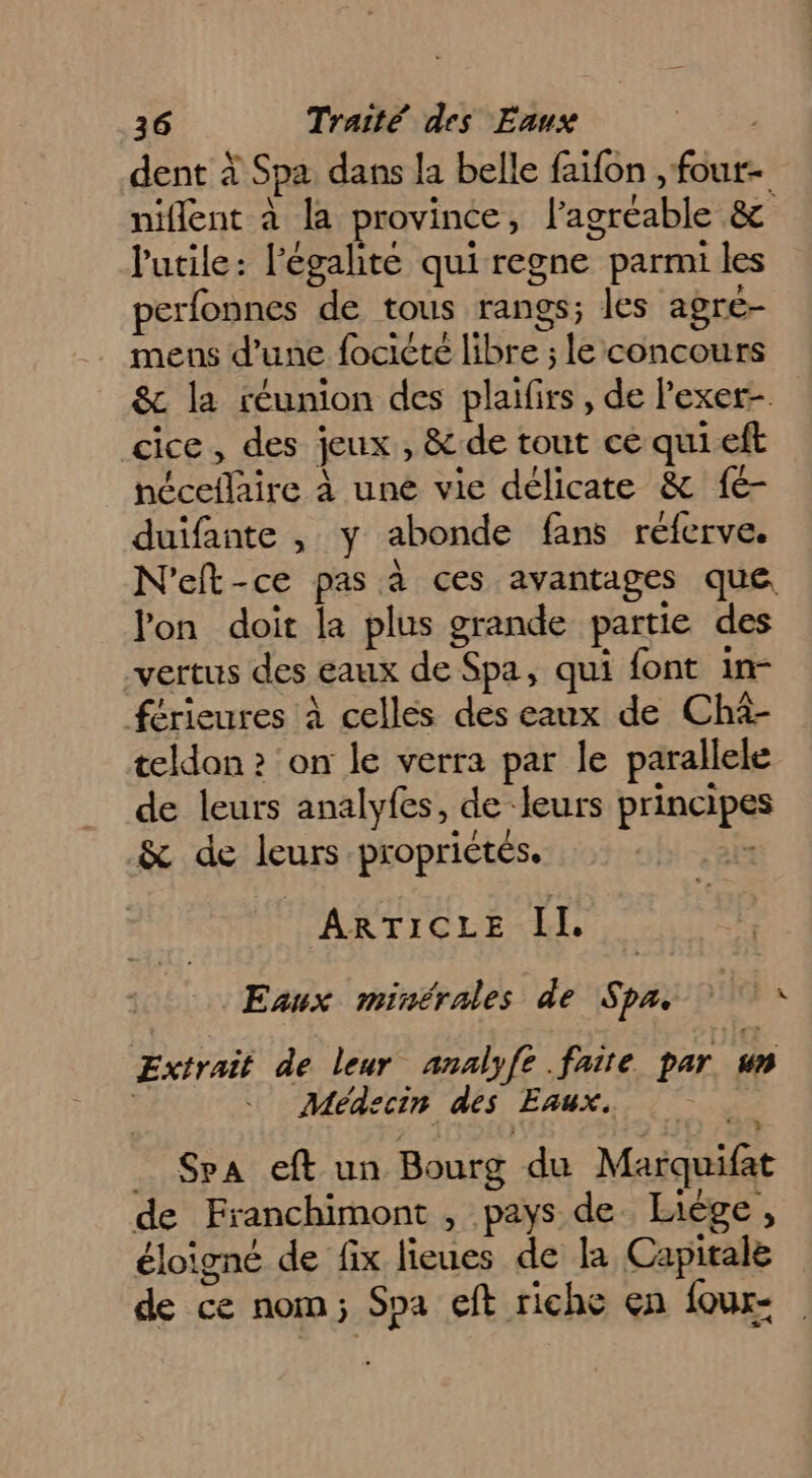 dent à Spa dans la belle faifon , fout- niflent à la province, l’agréable &amp; lutile: l'égalité qui regne parmi les perfonnes de tous rangs; les agre- mens d’une focicté libre ; le concours &amp; la réunion des plaifirs, de l’exer- cice, des jeux, &amp; de tout ce quieft néceflaire à une vie délicate &amp; fé- duifante , y abonde fans réferve. N'eft-ce pas à ces avantages que lon doit la plus grande partie des vertus des eaux de Spa, qui font in- férieures à celles des eaux de Chà- teldon ? on le verra par le parallele de leurs analyfes, de ‘leurs principes &amp; de leurs propriétés. ir ARTICLE IL | Eaux minérales de Spa. fe à Extrait de leur analyfe faite par un | Médecin des Eaux. _ Spa eft un Bourg du Marquifat de Franchimont , pays de. Liège, éloigné de fix lieues de la Capitale de ce nom; Spa eft riche en foux-