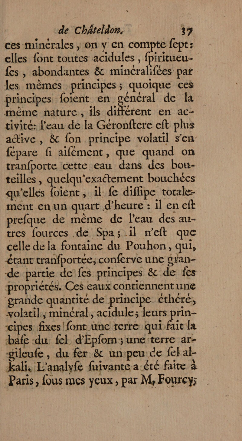 ces minérales | on y en compte fept: elles font toutes acidules , fpiritueu- fes , abondantes &amp; minéralifées par les mêmes principes; quoique ces principes foient en général de la même nature , ils différent en ac- tivité: l’eau de la Géronftere eft plus active , &amp; fon principe volatil s’en fépare fi aifément, que quand on tranfporte cette eau dans des bot- teilles , quelqu'exactement bouchées qu'elles {oient , 1l_ fe diflipe totale- ment enun quart d'heure : il en eft prefque de mème de leau des au- tres fources de Spa; il n’eft que celle de la fontaine du Pouhon, qui, étant tranfportée, conferve une gran- de partie de fes principes &amp; de: fes propriétés. Ces eaux contiennent une grande quantité de principe éthéré, volatil.,; minéral, acidule; leurs prin- cipes fixes font une terre qui fait la bafe ‘du fel d’'Epfom;une terre ar- gileufe , du fer &amp; unpeu de {e} al- kali, L’analyfe fuivante a été faire à Paris, fous mes yeux, par M, Fourcy;