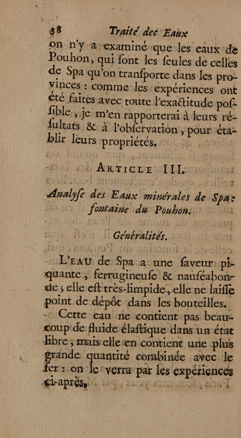 On n'y &amp;:examiné-que les eaux-de Pouhon, qui font les feules de celles de Spa qu'on tranfporte dans {es pro- YInces : comme Îles expériences ont ête faites avec toute l'exaétitude pof- fible.; je m'en fapporterai à leurs ré- lultats &amp; À lobfervation,, pour êta= blir leurs propriétés. AL as 6 ARTIGDE NT DL 00 33 ge id : | #4 14 : Le 4 | T Analyfe des Eaux minérales de Spa: : fontaine du Poubons 1 | Généralités. 2 L'EAU de Spa a: une faveur: pi- de ; elle efttrès-limpide, elle ne laifle point de dépôt dans les bouteilles. - Cette eau ne contient. pas beau- coup de fluide élftique dans un état fer: on le cverra’par les expériences €L-apréss. à à : : <al5 L Cross Le Gi à