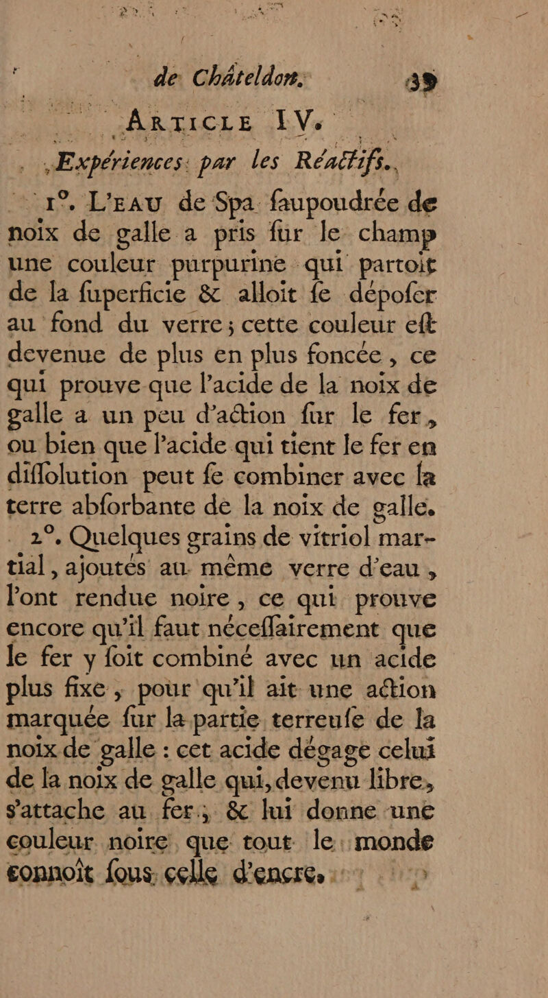 M GARLELE ae .ÆE xpériences: par Les Rénéfifs.. 1°. L'EAU de Spa faupoudrée de noix de galle a pris fur le champ une couleur purpurine qui partoif de la fuperficie &amp; aloït fe dépofer au fond du verre; cette couleur eft devenue de plus en plus foncée, ce qui prouve que l'acide de la noix de galle a un peu d'action fur le fer, ou bien que l'acide qui tient le fer en diflolution peut fe combiner avec fa terre abforbante de la noix de galle, 2°. Quelques grains de vitriol mar- tial , ajoutés au. mêmé verre d’eau , lont rendue noire , ce qui prouve encore qu'il faut néceflairement que le fer y foit combiné avec un acide plus fixe ; pour qu’il ait une action marquée fur la partie terreufe de la noix de galle : cet acide dégage celui de la noix de galle qui, devenu libre, s'attache au fer, &amp; lui donne une couleur noire que tout le: monde gonnoit fous. ççlle d'encre: