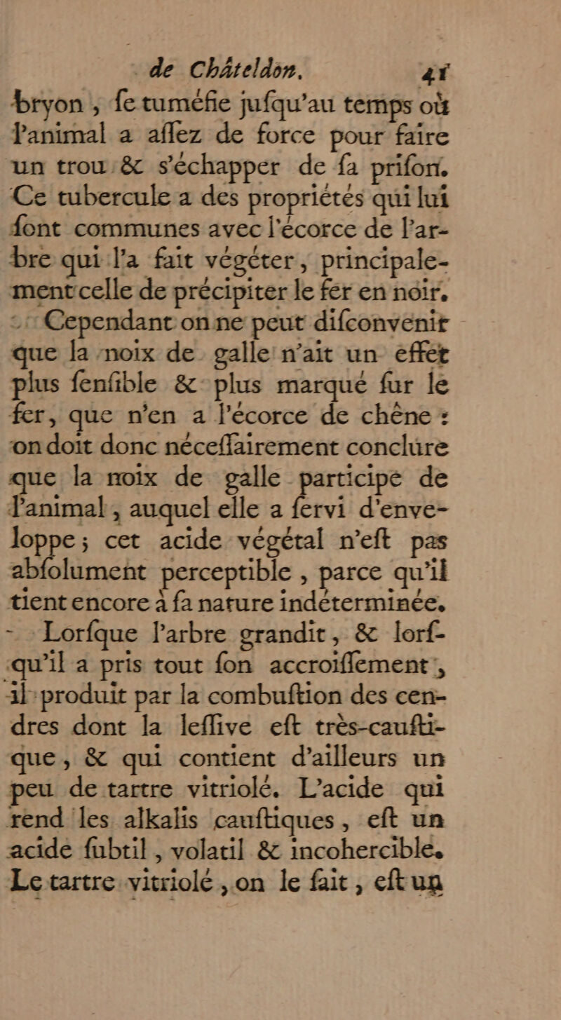 bryon , fe tuméfie jufqu’au temps où Panimal a aflez de force pour faire un trou &amp; s'échapper de fa prifon. Ce tubercule a des propriétés qui lui font communes avec l'écorce de l’ar- bre qui l’a fait végéter, principale- mentcelle de précipiter le fer en noir. -1: Cependant onne peut difconvenit que Ja noix de galle n’ait un effet plus fenfble &amp;-plus marqué fur le fer, que n'en 2 f'écorce de chêne : on doit donc nécefflairement conclure que la noix de galle participe de l'animal, auquel elle a fervi d'enve- loppe; cet acide végétal n'eft pas abfolument perceptible » parce qu’il tient encore à fa nature indéterminée, - Lorfque l'arbre grandit, &amp; lorf- -qu’il a pris tout fon accroiflement , 3l-produit par la combuftion des cen- dres dont la leflive eft très-caufti- que, &amp; qui contient d’ailleurs un peu de tartre vitriolé. L’acide qui rend les alkalis cauftiques, eft un acide fubtil , volatil &amp; incohercible, Letartre vitriolé ,on le fait, eftun