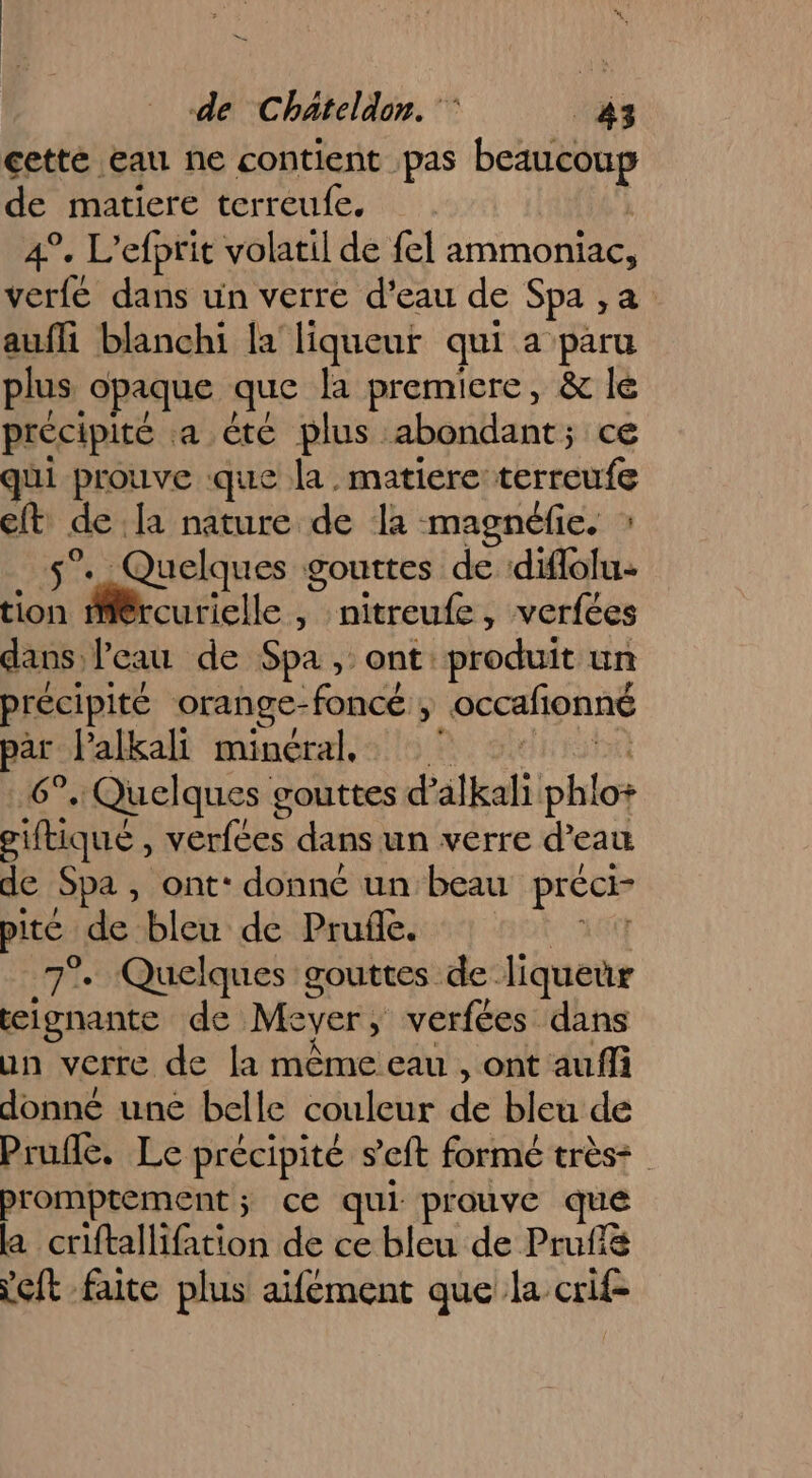 cetté eau ne contient pas beaucoup de matiere terreufe. À 4°. L’efprit volatil de fel ammoniac, verfe dans un verre d'eau de Spa ,a. aufli blanchi la liqueur qui a paru plus opaque que la premiere, &amp; le précipité a été plus abondant; ce qui prouve que la. matiere terreufe eft de la nature de la magnéfie. : 5°. Quelques gouttes de diffolu+ tion mMiércurielle , nitreufe, verfées dans l’eau de Spa , ont: produit un précipité orange-foncé ; occafionné pars Palkall minéral: 9. site 6°..Quelques gouttes d’alkali phlo+ giftiqué , verfées dans un verre d’eau de Spa, ont‘ donné un beau préci- pite de bleu de Prufe. + A6} 7°. Quelques gouttes de liqueur lgnante de Meyer, verfées dans un verre de la même eau , ont auffi donné une belle couleur de bleu de Prufle. Le précipité seft formé très: promptement; ce qui prouve que la criftallifation de ce bleu de Prufiè Yeft faite plus aifément que la crif-