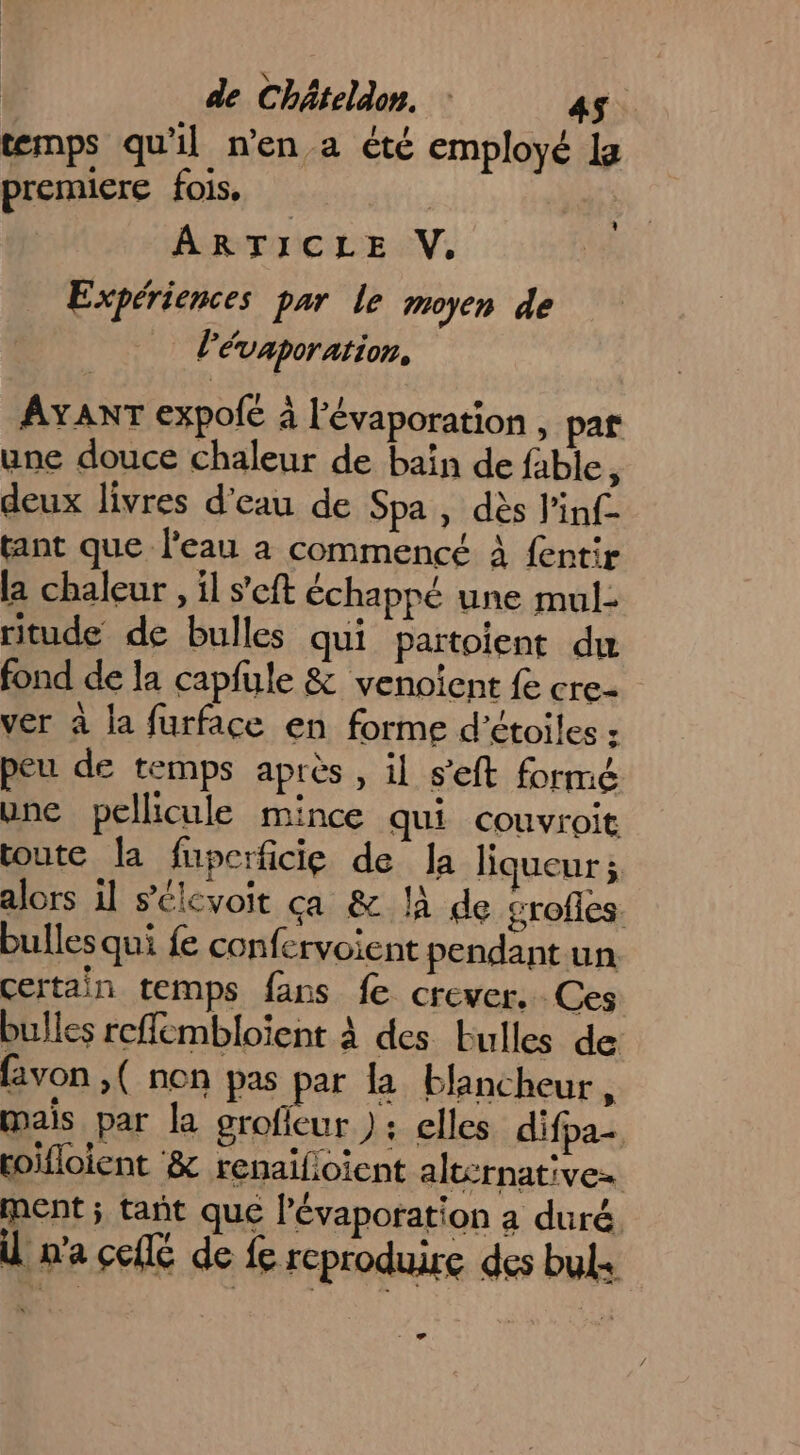 temps qu'il n’en a été employé la premiere fois. | ARTICLE V. Expériences par le moyen de l'évaporation, + AYANT expofé à l'évaporation , par une douce chaleur de baîn de fable, deux livres d’eau de Spa , dès l'inf- tant que l'eau à commencé à fentir la chaleur , il s’eft échappé une mul- ritude de bulles qui partoient du fond de la capfule &amp; venoient fe cre- ver à la furface en forme d'étoiles : peu de temps après , il s'eft formé une pellicule mince qui couvroit toute la fuperficie de la liqueur ; alors il sélevoit ça &amp; la de grofles. bulles qui fe confervoient pendant un certain temps fans fe crever. Ces bulles reflémbloïient à des Eulles de favon ,( non pas par la blancheur, mais par la grofieur : elles difpa- coifloient &amp; renaïlioient alternatives ment ; tañt que lévaporation a duré n'a collé de fe reproduire des buls x 9