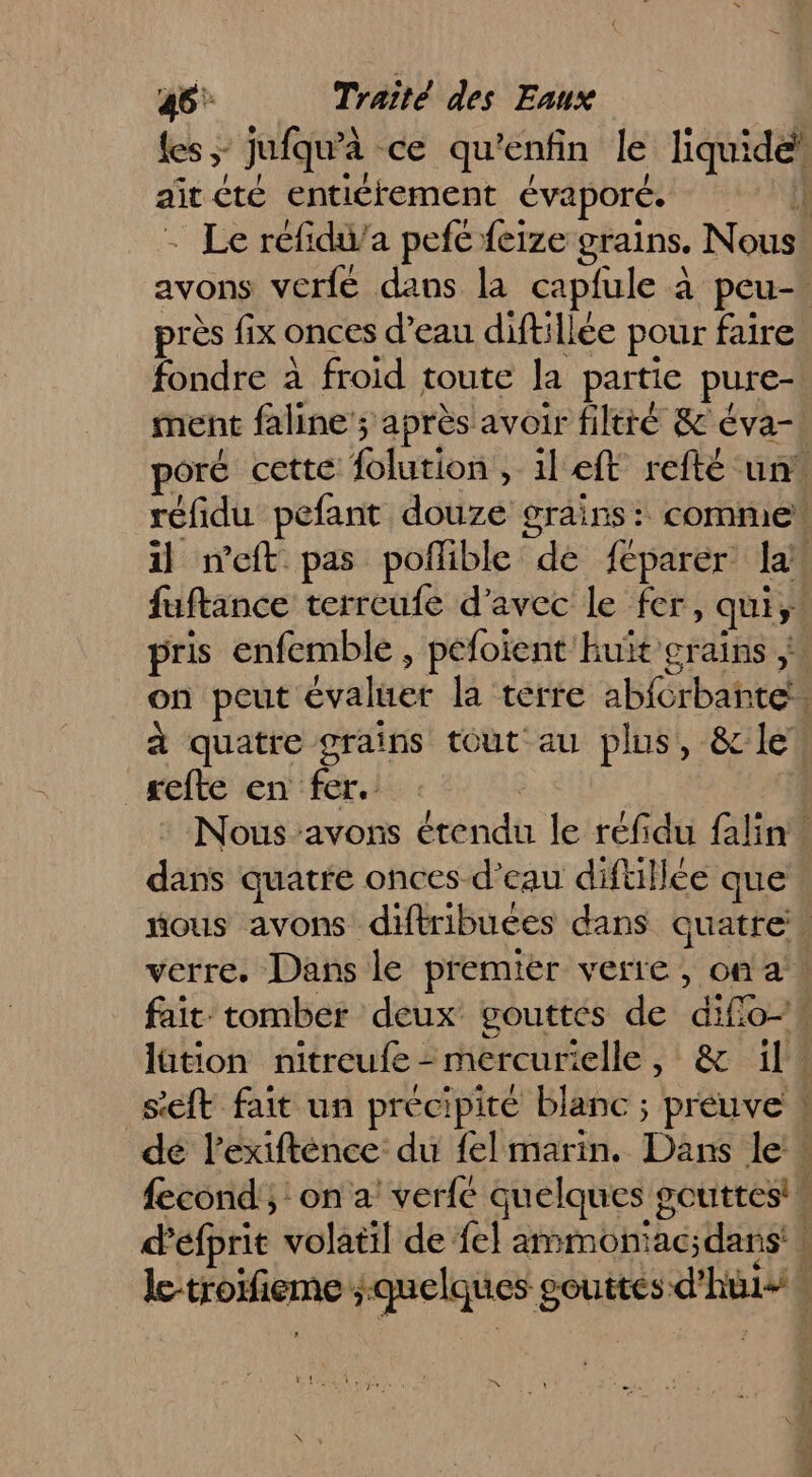 ait été entiétement évaporé. près fix onces d’eau diftillée pour faire fondre à froid toute la partie pure- ment faline ; après avoir filtré &amp; éva- refte en fer. dans quatre onces d’eau diftillée que see Loc mr a — Te, rt be |