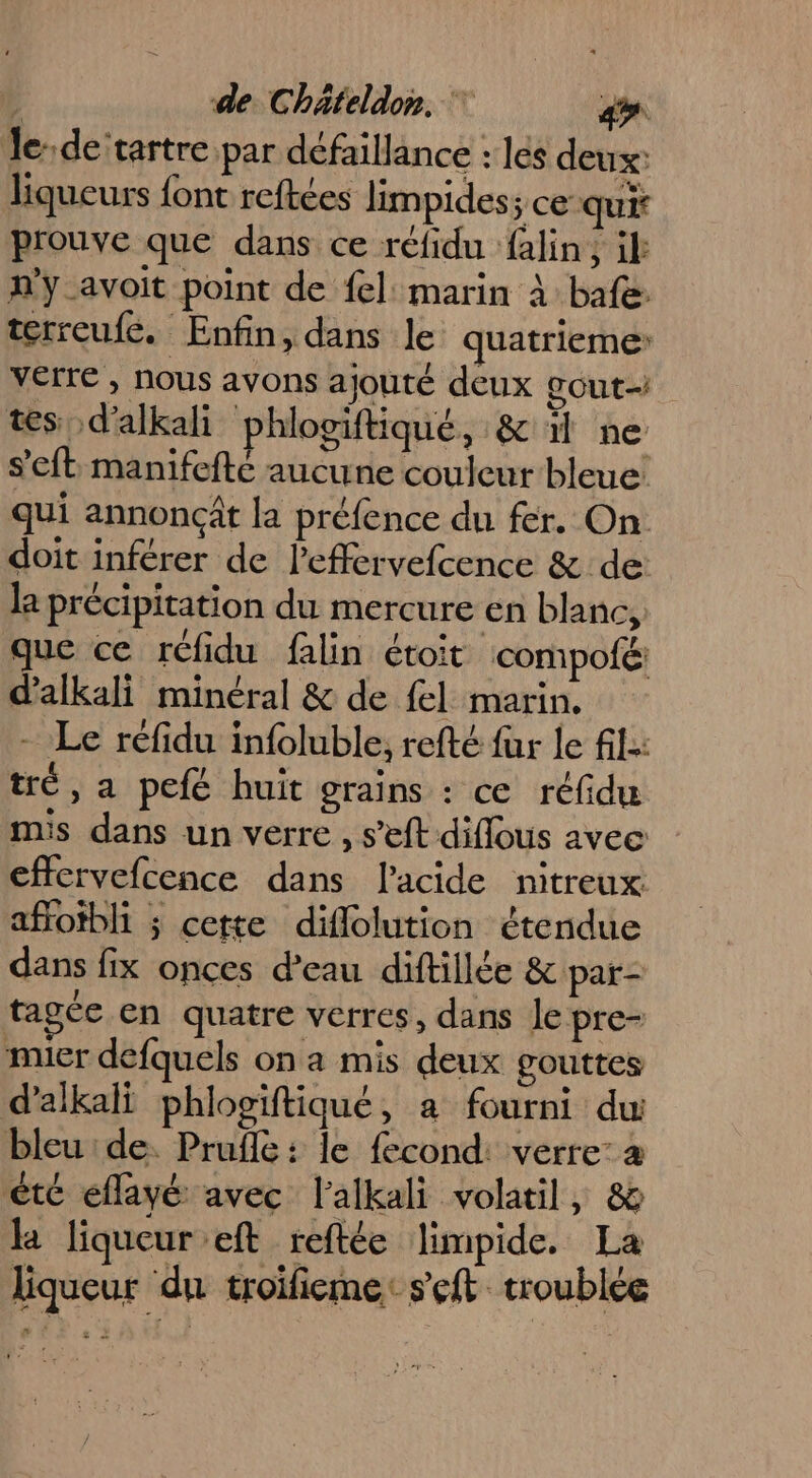 le: de tartre par défaillance : les deux: liqueurs font reftées limpides; ce qui prouve que dans ce réfidu falin, if n'y avoit point de fel: marin à bafe terreufe. Enfin, dans le quatrieme verre , nous avons ajouté deux gout- tes d'alkali phlogiftiqué, &amp; 1 ne s’'eft manifefté aucune couleur bleue: qui annoncât la préfence du fer. On doit inférer de leffervefcence &amp; de: la précipitation du mercure en blanc, que ce réfidu falin étoit compofé: d'alkali minéral &amp; de {el marin. - Le réfidu infoluble, refté fur le fl: tré, a pefé huit grains : ce réfidu mis dans un verre , s’eft diflous avec effervefcence dans l'acide nitreux afotbli ; cette diflolution étendue dans fix onces d’eau diftillée &amp; par- tagée en quatre verres, dans Je pre- mier defquels on a mis deux gouttes d’alkali phlosïftiqué, a fourni du bleu de. Pruflé : le fecond: verre: à été eflayé avec l'alkali volatil, &amp; la liqueur eft reftée limpide. La liqueur du troifieme: seft troublée