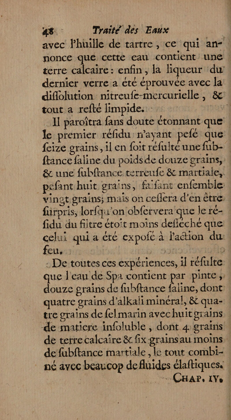 avec lhüille de tartre , ce qui an-: nonce que cetté eau contient une | terre calcaire : enfin, la liqueur du: dernier verre a été éprouvée avec la difolution nitreufe-mercurielle, &amp; tout a refté limpide. : 1 Il paroîtra fans doute étonnant que | le premier réfidu : rayant sefé que feize grains, il en foit réfulte une fub- {tance faline du poids de douze grains, &amp; une fubftance terreufe &amp; martiale,. _pefant huit grains, fafant enfemble vinot grains; mais on ceflera d’en ètre. . füirpris, lorfqu'on obfervera que le ré fidu du fitre étoit moins deficche que celui qui a été expofc à lation du, febu:srs.: 53 A0 : De toutes ces expériences, il réfulte | que Jean de Spa contient par pinte ;: douze grains de fubftance Line. dont: quatre grains d’alkaii minéral, &amp; qua- tre grains de felmarin avechuit grains de matiere infoluble , dont 4: grains de terrecalcaire &amp; fix grainsau moins de fubftance martiale, le tout combi- nc avec beaucop defluides élaftiques. | ee CHAP, IVe |