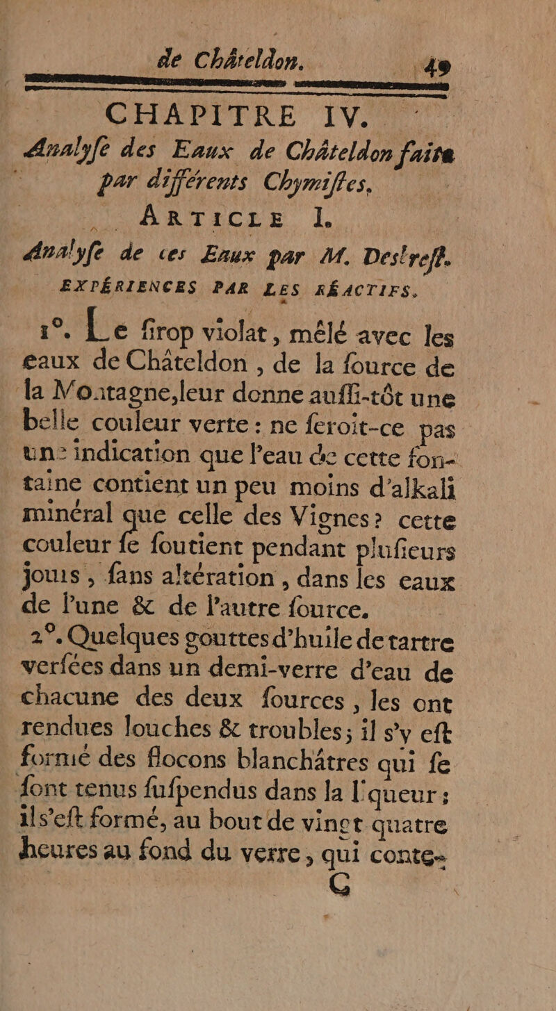 enr cas eu GCEVAPPERE IV) Analyfe des Eaux de Châteldon faire É Par différents Chymifles. DR ARTELEE Analyfe de ces Enux par M. Des!ref. EXPÉRIENCES PAR LES RÉACTIFS. Le Le firop violat , mêlé avec les eaux de Châtcldon , de la fource de la Moatagne,leur donne aufli-têt une belle couleur verte : ne feroit-ce pas un: indication que l'eau &amp; cette fon- taine contient un peu moins d’alkali minéral que celle des Vignes» cette couleur fe foutient pendant plufieurs jouis , fans altération , dans les eaux de lune &amp; de l’autre fource. 2°. Quelques gouttes d’huile detartre verfées dans un demi-verre d’eau de chacune des deux fources , les ont rendues Jlouches &amp; troubles; il s’y eft fornié des flocons blanchitres qui fe ont tenus fufpendus dans la l' queur ; 1ls’eft formé, au bout de vinet quatre heures au fond du verre, qui conte