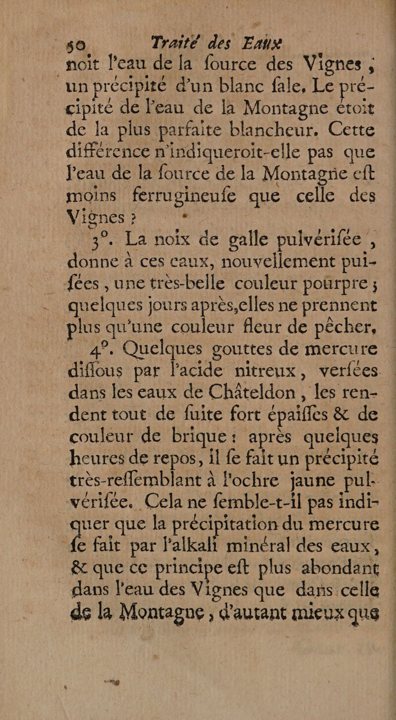 noit l'eau de la fource des Vignes , un précipité d’un blanc fale, Le pre- cipité de l'eau de la Montagne étoit de la plus parfaite blancheur, Cette Peau de la fource de la Montagrie ft moins ferrugineufe que celle des Vignes ? * | : 3°. La noix de galle pulvérifée , donne à ces caux, nouvellement pui- fées , une très-belle couleur pourpre ; quelques jours après,elles ne prennent plus qu'une couleur fleur de pêcher, 4°. Quelques gouttes de mercure dans les eaux de Châteldon, les ren- dent tout de fuite fort épaïfles &amp; de couleur de brique: après quelques heures de repos, il fe fait un précipité véritée. Cela ne femble-t-il pas indi- quer que la précipitation du mercure fe fait par l’alkali minéral des eaux, ê&amp; que ce principe eft plus abondant _ dans l’eau des Vignes que dans celle “ng ri PAIE PRO