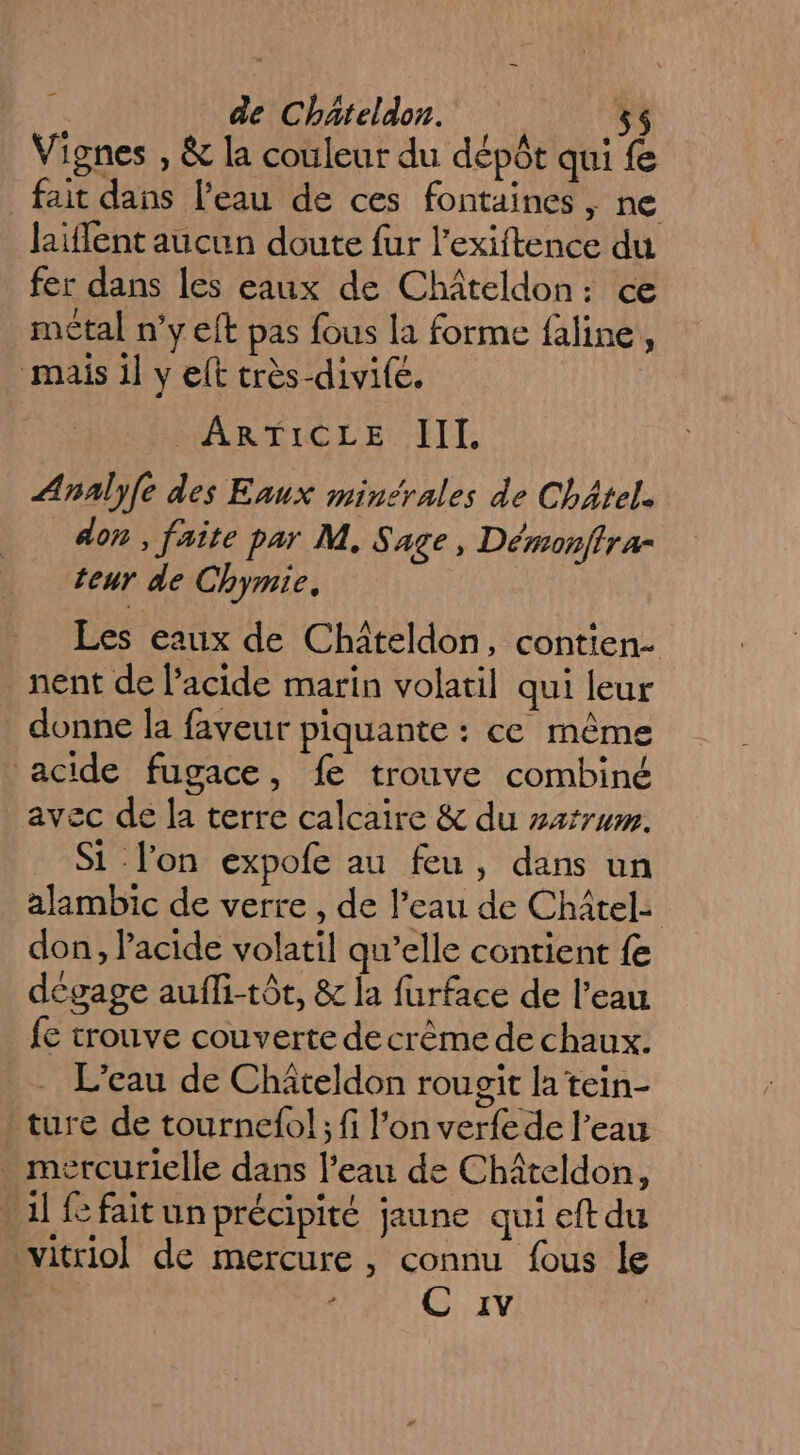 _ Vignes , &amp; la couleur du dépôt qui fe fait dans l'eau de ces fontaines, ne laiffent aucun doute fur l’exiftence du fer dans les eaux de Châteldon: ce métal n’y eft pas fous la forme faline, mais il y elt très-divifé. ARTICLE ET Analy{e des Eaux minérales de Châtel. don , faite par M. Sage, Démonffra- teur de Chymie, Les eaux de Chiteldon, contien- nent de l'acide marin volatil qui leur _ donne la faveur piquante : ce même acide fugace, fe trouve combiné avec de la terre calcaire &amp; du sarrum. Si lon expofe au feu, dans un alambic de verre , de l’eau de Châtel: don, Pacide volatil qu’elle contient fe dégage auffi-tôt, &amp; la furface de l’eau {e trouve couverte decrême de chaux. L'eau de Chäteldon rougit la tein- ture de tournefo! ; fi l’on verfe de l’eau mércurielle dans l’eau de Châteldon, 1] faitun précipité jaune qui eftdu vitriol de mercure , connu fous le - IR at