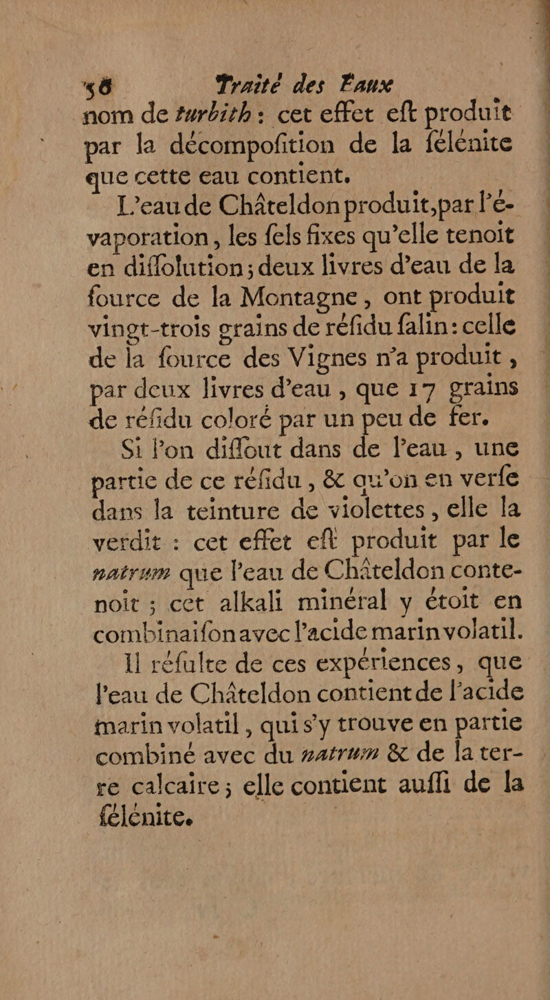 nom de #wrbith: cet effet eft produit par la décompoñtion de la félénite ue cette eau contient. L'eau de Châteldon produit,par lée- vaporation, les fels fixes qu’elle tenoit en diflolution; deux livres d’eau de la fource de la Montagne, ont produit vingt-trois grains de réfidu falin: celle de la fource des Vignes n’a produit , par deux livres d’eau , que 17 grains de réfidu coloré par un peu de fer. Si lon diflout dans de l’eau , une partie de ce réfidu , &amp; ax’on en ver{e dans la teinture de violettes, elle la verdit : cet effet eft produit par le natrum que l'eau de Chiteldon conte- noit ; cet alkali minéral y étoit en combinaifonavec l’acide marin volatil. Il réfulte de ces expériences, que l’eau de Chîiteldon contientde l'acide marin volatil, qui s y trouve en partie combiné avec du #atrum &amp; de la ter- re calcaire; elle contient aufli de la félénite. |